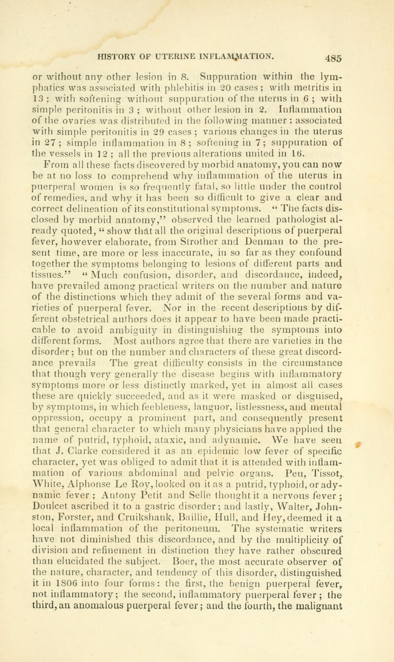 or without any other lesion in 8. Suppuration within the lym- phatics was associated with phlebitis in 20 cases; with metritis in 13 ; with softening without suppuration of the uterus in 6 ; with simple peritonitis in 3 ; without other lesion in 2. Inflammation of tlie ovaries was distributed in the following manner: associated witii simple peritonitis in 29 cases ; various changes in the uterus in 27; simple intiammation in 8; softening in 7; suppuration of the vessels in 12 ; all the previous alterations united in Id. From all these facts discovered by morbid anatomy, you can now be at no loss to comprehend why inflammation of the uterus in puerperal women is so frequently fatal, so little under the control of remedies, and why it has been so difficult to give a clear and correct delineation of its constitutional symptoms.  The facts dis- closed by morbid anatomy, observed the learned pathologist al- ready quoted, show that all the original descriptions of puerperal fever, however elaborate, from Strother and Denman to the pre- sent time, are more or less inaccurate, in so far as they confound together the symptoms belonging to lesions of different parts and tissues.  Much confusion, disorder, and discordance, indeed, have prevailed among practical writers on the number and nature of the distinctions which they admit of the several forms and va- rieties of puerperal fever. Nor in the recent descriptions by dif- ferent obstetrical authors does it appear to have been made practi- cable to avoid ambiguity in distinguishing the symptoms into difterent forms. Most authors agree tiiat there are varieties in the disorder; but on the number and characters of these great discord- ance prevails The great difficulty consists in the circumstance that though very generally the disease begins with inflammatory symptoms more or less distinctly marked, yet in almost all cases these are quickly succeeded, and as it were masked or disguised, by symptoms, in which feebleness, languor, listlessness, and mental oppression, occupy a prominent part, and consequently present that general character to which many physicians have applied the name of putrid, typhoid, ataxic, and adynamic. We have seen that J. Clarke considered it as an epidemic low fever of specific character, yet was obliged to admit that it is attended with inflam- mation of various abdominal and pelvic organs. Pen, Tissot, White, Alphonse Le Roy, looked on it as a putrid, typhoid, or ady- namic fever; Antony Petit and Selle thought it a nervous fever; Doulcet ascribed it to a gastric disorder; and lastly, Walter, John- ston, Forster, and Cruikshank, Baillie, Hull, and Hey,deemed it a local inflammation of the peritoneum. The systematic writers have not diminished this discordance, and by the multiplicity of division and refinement in distinction they have rather obscured than elucidated the subject. Boer, the most accurate observer of the nature, character, and tendency of this disorder, distinguished it in 1806 into four forms: the first, the benign puerperal fever, not inflammatory; the second, inflammatory puerperal fever; the third,an anomalous puerperal fever; and the fourth, the malignant