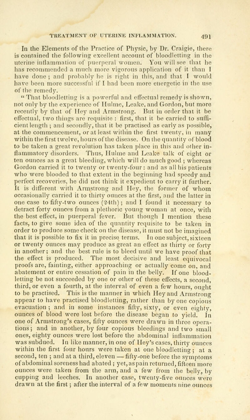 In the Elements of the Practice of Physic, by Dr. Craigie, there is contained the following excellent account of bloodletting in the uterine intlammation of puerperal women. You will see that he has recommended a much more vigorous application of it than I have done ; and probably he is right in this, and that I would have been more successful if I had been more energetic in the use of the remedy.  That bloodletting is a powerful and effectual remedy is shown, not only by the experience of Hnlme, Leake, and Gordon, but more recently by that of Hey and Armstrong. But in order that it be effectual, two things are requisite : first, that it be carried to suffi- cient length ; and secondly, that it be practised as early as possible, at the commencement, or at least within the first twenty, in many within the first twelve, hours of the disease. On the quantity of blood to be taken a great revolution has taken place in this and other in- flammatory disorders. Thus, Hnlme and Leake talk of eight or ten ounces as a great bleeding, which will do much good ; whereas Gordon carried it to twenty or twenty-four: and as all his patients who were blooded to that extent in the beginning had speedy and perfect recoveries, he did not think it expedient to carry it further. It is different with Armstrong and Hey, the former of wliom occasionally carried it to thirty ounces at the first, and the latter in one case to fifty-two ounces (24th); and I found it necessary to detract forty ounces from a plethoric young woman at once, with the best effect, in puerperal fever. But though I mention these facts, to give some idea of the quantity requisite to be taken in order to produce some check on the disease, it nuist not be imagined that it is possible to fix it in precise terms. In one subject, sixteen or twenty ounces may produce as great an effect as thirty or forty in another; and the best rule is to bleed until we have proof that the effect is produced. The most decisive and least equivocal proofs are, fainting, either approaching or actually come on, and abatement or entire cessation of pain in the belly. If one blood- letting be not succeeded by one or other of these effects, a second, third, or even a fourth, at the interval of even a few hours, ouf»ht to be practised. This is the manner in which Hey and Armstrono- appear to have practised bloodletting, rather than by one copious evacuation ; and in some instances fifty, sixty, or even eighty, ounces of blood were lost before the disease began to yield. In one of Armstrong's cases, fifty ounces were drawn in three opera- tions ; and in another, by four copious bleedings and two small ones, eighty ounces were lost before the abdominal inflammation was subdued. In like manner, in one of Hey's cases, thirty ounces within the first four hours were taken at one bloodletting; at a second, ten ; and at a third, eleven — fifty-one before the symptoms ofabdominal soreness had abated; yet, as pain returned, fifteen more ounces were taken from the arm, and a few from the belly, by cupping and leeches. In another case, twenty-five ounces were drawn at the first; after the interval of a few moments nine ounces