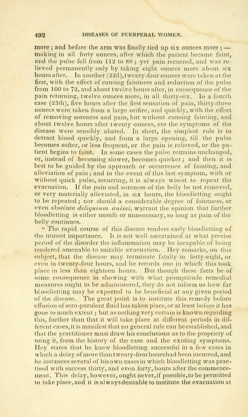 more ; and before the arm was finally tied up six ounces more ; — making in all forty ounces, after which the patient became faint, and the pulse fell from 112 to 88 ; yet pain recurred, and was re- lieved permanently only by taking eight ounces more about six hours after. In another (22d),twenty-fonr ounces were taken at the first, wiih the efiect of causing faintness and reduction of the pulse from 100 to 72, and about twelve hours after, in consequence of the pain returning, twelve ounces more, in all thirty-six. In a fourih case (25th), five hours after the first sensation of pain, thirty-tliree ounces were taken from a large orifice, and quickly, with the effect of removing soreness and pain, but without causing fainting, and about twelve hours after tvventy ounces, ere the symptoms of the disease were sensibly abated. In short, the simplest rule is to detract blood quickly, and from a large opening, till the pulse becomes softer, or less frequent, or tlie pain is relieved, or the pa- tient begins to faint. In some cases the pulse remains unchanged, or, instead of becoming slower, becomes quicker; and tlien it is best to be guided bj?- the approach or occurrence of fainting, and alleviation of pain ; and in the event of this last symptom, with or without quick pulse, recurring, it is always wisest to repeat the evacuation. If the pain and soreness of the belly be not removed, or very materially alleviated, in six hoiu's. the bloodletting ought to be repeated ; nor should a considerable degree of faintness, or even absolute deliquium anirni, warrant the opinion that further bloodletting is either unsafe or unnecessary, so long as pain of the belly continues.  The rapid course of this disease renders early bloodletting of the utmost importance. It is not well ascertained at what precise period of the disorder the inflammation may be incapable of being rendered amenable to suitable evacuation. Hey remarks, on this subject, that the disease may terminate fatally in forty-eight, or even in twenty-four hours, and he records one in which this took place in less than eighteen hours. But though these facts be of some consequence in showing with what promptitude remedial measures ought to be administered, they do not inform us how far bloodletting may be expected to be beneficial at any given period of the disease. The great point is to institute this remedy before effusion ofsero-purulent fluid has taken place, or at least before it has gone to much extent; but asnothing very certain is known regarding this, further tlian that it will take place at different periods in dif- ferent cases,it is manifest that no general rule can be established, and that the practitioner must draw his conclusions as to the propriety of using it, from the history of the case and the existing symptoms. Hey states that he knew bloodletting successful in a {e\v cases in which a delay of more than twenty-four hourshad been incurred, and he instances several of his own cases in which, bloodletting was prac- tised with success thirty, and even forty, hours after the commence- ment. This delay, however, ought never,if possible,to be permitted to take place, and it is always desirable to institute the evacuation at