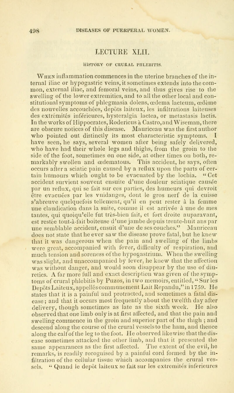 LECTURE XLII. History of crural phlebitis. When inflammation commences in the uterine branches of the in^ ternal iliac or hypogastric veins, it sometimes extends into the com- mon, external iliac, and femoral veins, and thns gives rise to the swelling of the lower extremities, and to all the other local and con- stitutional symptoms of phlegmasia dolens, oedema lactenm, cedeme des nouvelles accouchees, depots laiteux, les infiltrations laitenses des extremites inferieures, hysteralgia lactea, or metastasis lactis. In the works of Hippocrates, Rodericus a Castro, and Wiseman, there are obscure notices of this disease. Mauriceau was the first author who pointed out distinctly its most characteristic symptoms. I have seen, he says, several women after being safely delivered, who have had their whole legs and thighs, from the groin to the side of the foot, sometimes on one side, at other times on both, re- markably swollen and oedematous. This accident, he says, often occurs after a sciatic pain caused by a reflux upon the parts of cer- tain humours which ought to be evacuated by the lochia.  Cet accident survient souvent ensuite d'une douleur sciatique cansee par un refhix, qui se fait sur ces parties, des humeurs qui devroit etre evacuees par les vnldanges, dont le gros nerf de ia cuisse s'abreuve quelquefois tellement, qu'il en pent rester a la femme une claudication dans la suite, comme il est arrivee a une de mes tantes, qui quoiqu'elle fut tres-bien fait, et fort droite auparavant, est restee tout-a-faitboiteuse d'une jambedepuis trente-huit ans par une semblable accident, ensuit d'une de ses couches. Mauriceau does not state that he ever saw the disease prove fatal, but he knew that it was dangerous when the pain and swelling of the limbs were great, accompanied with fever, difliculty of respiration, and much tension and soreness of the hypogastrium. When the swelling was slight, and unaccompanied by fever, he ktiew that the aftection was without danger, and would soon disappear by the use of diu- retics. A far more full and exact description was given of the symp- toms of crural phlebitis by Puzos, in two m.emoirs, entitled,  Sur les Depots Laiteux, appellescommunement Lait Repandu/'in 1759. He states that it is a painful and protracted, and sometimes a fatal dis- ease ; and that it occurs most frequently about the twelfth day after delivery, though sometimes as late as the sixth week. He also observed that one limb only is at first aflected, and that the pain and swelling commence in the groin and superior part of the thigh ; and descend along the course of the crural vessels to the ham, and thence along the calf ofthe leg to the foot. He observed likewise that the dis- ease sometimes attacked the other limb, and that it presented the same appearances as the first affected. The extent of the evil, he remarks, is readily recognised by a painful cord formed by the in- filtration of the cellular tissue which accompanies the crural ves- sels. '• Quand le depot laiteux se fait sur les extremites inferieures