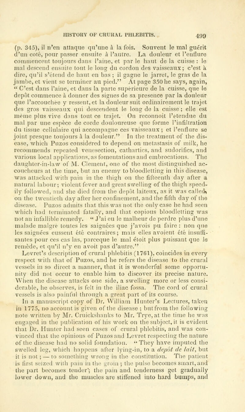 (p. 345), il n'en attaque qu'une a la fois. Soiivent le mal giierit d'un cote, pour passer ensuite a I'autre. La douleur et I'enflure commencent toujours dans I'aine, et par le haut de la cuisse : le mal descend ensnite tout le long da cordon des vaisseaux; c'est a dire, qu'il s'etend de haut en has ; il gagne le jarret, le gras de la jaml)e, et vient se terminer au pied. At page 350 he says, again,  C'est dans I'aine, et dans la parte superieure de la cuisse, que le depot commence a donner des signes de sa presence par la douleur que I'accouchee y ressent, et la douleur suit ordinairement le trajet des gros vaisseaux qui descendent le long de la cuisse ; elle est meme plus vive dans tout ce trajet. On reconnoit I'etendue du mal par une espece de corde douloureuse que forme I'infiltratioii du tissue cellulaire qui accomnagne ces vaisseaux; et Fentlnre se joint presque toujours i la douleur. In the treatment of the dis- ease, which Pnzos considered to depend on metastasis of milk, he recommends repeated venesection, cathartics, and sudorifics, and various local applications, as fomentations and embrocations. The daughter-in-law of M. Clement, one of the most distinguished ac- coucheurs at the time, but an enemy to bloodletting in this disease, was attacked with pain in the thigh on the fifteenth day after a natural labour; violent fever and great swelling of the thigh speed- ily followed, and she died from the depot laiteux, as it was called!^ on the twentieth day after her confinement, and the fifth day of the disease. Puzos admits that this was not the only case he had seen which had terminated fatally, and that copious bloodletting was not an infallible remedy.  J'ai eu le malheur de perdre plus d'nne malade malgre toutes les saignees que j'avois pu faire : non que les saignees eussent ete contraires; mais elles avoient ete insuffi- santes pour ces cas las, parceque le mal etoit plus puissant que le remede, et qu'il n'y en avoit pas d'autre. Levret's descri[)tion of crural phlebitis (1761), coincides in every respect with that of Pnzos, and he refers the disease to the crural vessels in so direct a njanner, that it is wonderful some opportu- nity did not occur to enable him to discover its precise nature. Wlien the disease attacks one side, a swelling more or less consi- derable, he observes, is felt in the iliac fossa. The cord of crural vessels is also painfnl through a great part of its course. In a manuscript copy of Dr. William Hunter's Lectures, taken in 1775, no account is given of the disease ; but from the following note written by Mr. Cruickshanks to Mr. Trye,at the time he was engaged in the publication of his work on the subject, it is evident that Dr. Hunter had seen cases of crural phlebitis, and was con- vinced that the opinions of Puzos and Levret respecting the nature of the disease had no solid foundation. They have imputed the swelled leg, which happens after lying-in, to a depot de lait, but it is not; — to something wrong in the constitution. The patient is first seized with pain in the groin ; the pulse becomes smart, and the part becomes tender*; the joain and tenderness get gradually lower down, and the muscles are stiffened into hard bumps, and