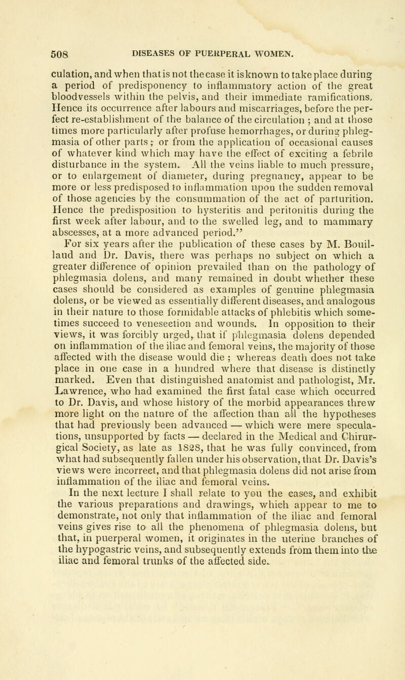 culation, and when that is not thecase it isknown to take place during a period of predisponency to inflanmiatory action of the great bloodvessels within the pelvis, and their immediate ramifications. Hence its occurrence after labours and miscarriages, before the per- fect re-establishment of the balance of the circulation ; and at those times more particularly after profuse hemorrhages, or during phleg- masia of other parts ;^ or from the application of occasional causes of whatever kind which may have the effect of exciting a febrile disturbance in the system. All the veins liable to much pressure, or to enlargement of diameter, during pregnancy, appear to be more or less predisposed to inflammation upon the sudden removal of those agencies by the consummation of the act of parturition. Hence the predisposition to hysteritis and peritonitis during the first week after labour, and to the swelled leg, and to mammary abscesses, at a more advanced period. For six years after the publication of these cases by M. Bouil- laud and Dr. Davis, there was perhaps no subject on which a greater difference of opinion prevailed than on the pathology of phlegmasia dolens, and many remained in doubt whether these cases should be considered as examples of genuine phlegmasia dolens, or be viewed as essentially different diseases, and analogous in their nature to those formidable attacks of phlebitis which some- times succeed to venesection and wounds. In opposition to their views, it was forcibly urged, that if pblegmasia dolens depended on inflammation of tlie iliac and femoral veins, the majority of those aflected with the disease would die ; whereas death does not take place in one case in a hundred Avhere that disease is distinctly marked. Even that distinguished anatomist and pathologist, Mr. Lawrence, who had examined the first fatal case which occurred to Dr. Davis, and whose history of the morbid appearances threw more light on the nature of the affection than ail the hypotheses that had previously been advanced — which were mere specula- tions, unsupported by facts — declared in the Medical and Chirur- gical Society, as late as 1S28, that he was fully convinced, from what had subsequently fallen under his observation, that Dr. Davis's views were incorrect, and that phlegmasia dolens did not arise from inflammation of the iliac and femoral veins. In the next lecture I shall relate to you the cases, and exhibit the various preparations and drawings, which appear to me to demonstrate, not only that inflammation of the iliac and femoral veins gives rise to all the phenomena of phlegmasia dolens, but that, in puerperal women, it originates in the uterine branches of the hypogastric veins, and subsequently extends from them into the iliac and femoral trunks of the affected side.