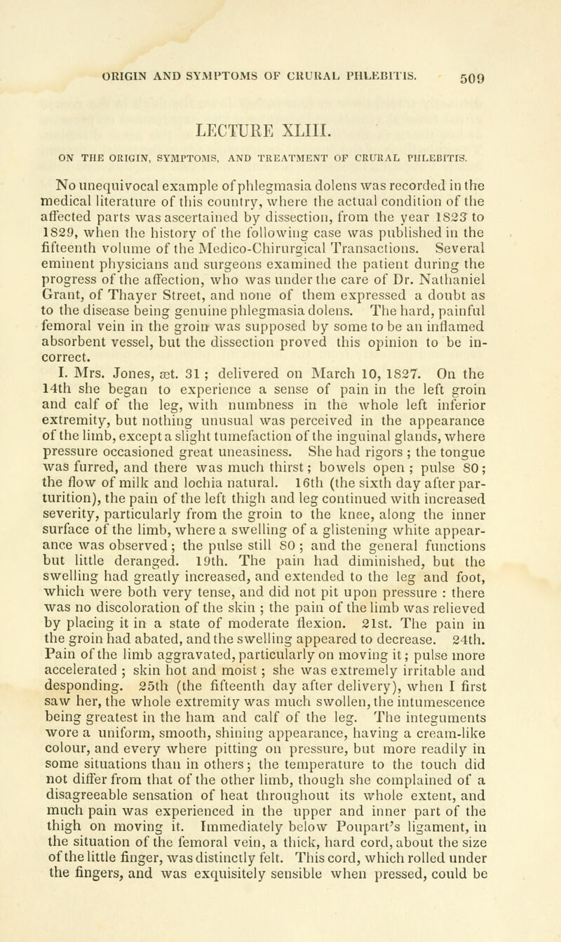 LECTURE XLIII. ON THE ORIGIN, SYMPTOMS, AND TREATiMENT OF CRURAL PHLEBITIS. No unequivocal example of phlegmasia dolens was recorded in the medical literature of this country, where the actual condition of the affected parts was ascertained by dissection, from the year 1S23 to 1829, when the history of the following case was published in the fifteenth volume of the Medico-Chirurgical Transactions. Several eminent physicians and surgeons examined the patient during the progress of the affection, who was under the care of Dr. Nathaniel Grant, of Thayer Street, and none of them expressed a doubt as to the disease being genuine phlegmasia dolens. The hard, painful femoral vein in the groin was supposed by some to be an inflamed absorbent vessel, but the dissection proved this opinion to be in- correct. I. Mrs. Jones, set. 31 ; delivered on March 10, 1827. On the 14th she began to experience a sense of pain in the left groin and calf of the leg, with numbness in the whole left inferior extremity, but nothing unusual was perceived in the appearance of the limb, except a slight tumefaction of the inguinal glands, where pressure occasioned great uneasiness. She had rigors ; the tongue was furred, and there was much thirst; bowels open ; pulse 80; the flow of milk and lochia natural. 16th (the sixth day after par- turition), the pain of the left thigh and leg continued with increased severity, particularly from the groin to the knee, along the inner surface of the limb, where a swelling of a glistening white appear- ance was observed; the pulse still SO; and the general functions but little deranged. 19th, The pain had diminished, but the swelling had greatly increased, and extended to the leg and foot, which were both very tense, and did not pit upon pressure : there was no discoloration of the skin ; the pain of the limb was relieved by placing it in a state of moderate flexion. 21st. The pain in the groin had abated, and the swelling appeared to decrease. 24th. Pain of the limb aggravated, particularly on moving it; pulse more accelerated ; skin hot and moist; she was extremely irritable and desponding. 25th (the fifteenth day after delivery), when I first saw her, the whole extremity was much swollen, the intumescence being greatest in the ham and calf of the leg. The integuments wore a uniform, smooth, shining appearance, having a cream-like colour, and every where pitting on pressure, but more readily in some situations than in others; the temperature to the touch did not differ from that of the other limb, though she complained of a disagreeable sensation of heat throughout its whole extent, and much pain was experienced in the upper and inner part of the thigh on moving it. Immediately below Poupart's ligament, in the situation of the femoral vein, a thick, hard cord, about the size of the little finger, was distinctly felt. This cord, which rolled under the fingers, and was exquisitely sensible when pressed, could be