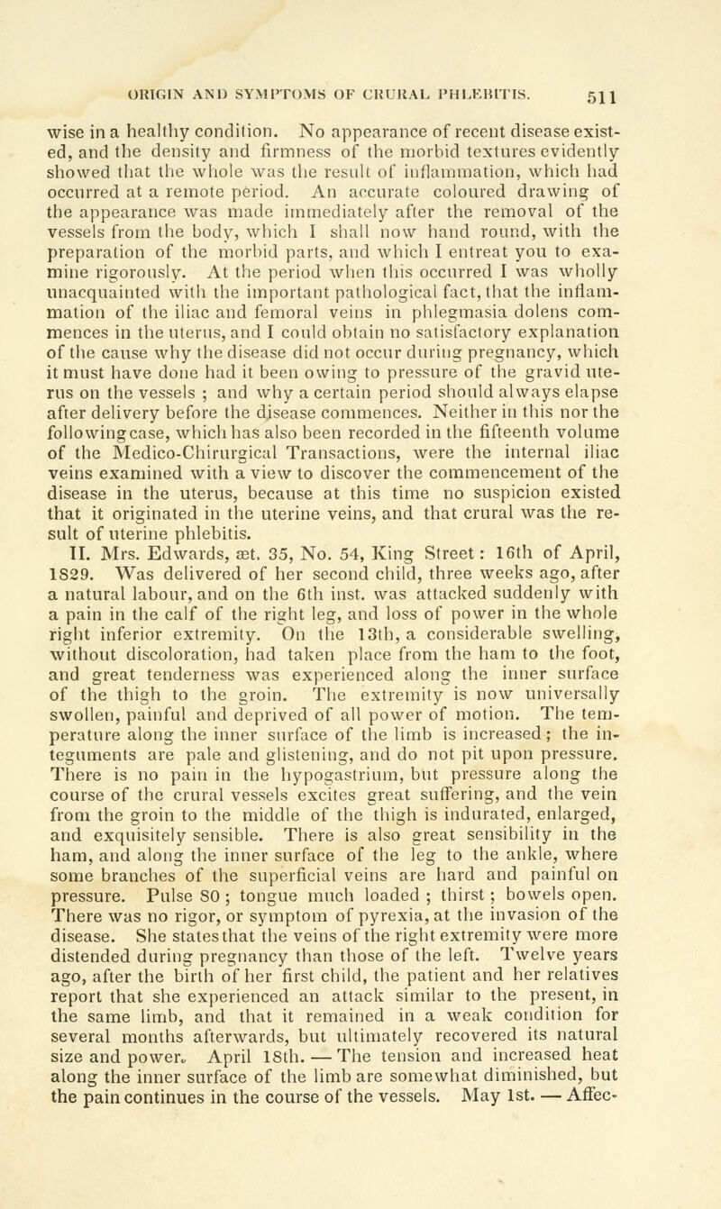 wise in a healthy condition. No appearance of recent disease exist- ed, and the density and firmness of the morbid textures evidently showed that the wliole was the result of inflammation, which had occurred at a remote period. An accurate coloured drawing of the appearance was made immediately after the removal of the vessels from the body, whicii I shall now hand round, with the preparation of the morbid parts, and which I entreat you to exa- mine rigorously. At the period when this occurred I was wholly unacquainted with the important pathological fact, that the inflam- mation of the iliac and femoral veins in phlegmasia dolens com- mences in the uterus, and I could obtain no satisfactory explanation of tile cause why the disease did not occur during pregnancy, which it must have done had it been owing to pressure of the gravid ute- rus on the vessels ; and why a certain period should always elapse after delivery before the disease commences. Neither in this nor the foUowingcase, which has also been recorded in the fifteenth volume of the Medico-Chirurgical Transactions, were the internal iliac veins examined with a view to discover the commencement of the disease in the uterus, because at this time no suspicion existed that it originated in the uterine veins, and that crural was the re- sult of uterine phlebitis. II. Mrs. Edwards, set. 35, No. 54, King Street: 16th of April, 1S29. Was delivered of her second child, three weeks ago, after a natural labour, and on the 6th inst. was attacked suddenly with a pain in the calf of the right leg, and loss of power in the whole right inferior extremity. On the 13th, a considerable swelling, without discoloration, had taken place from the ham to the foot, and great tenderness was experienced along the inner surface of the thigh to the groin. The extremity is now universally swollen, painful and deprived of all power of motion. The tem- perature along the inner surface of the limb is increased; the in- teguments are pale and glistening, and do not pit upon pressure. There is no pain in the hypogastrium, but pressure along the coarse of the crural vessels excites great suffering, and the vein from the groin to the middle of the thigh is indurated, enlarged, and exquisitely sensible. There is also great sensibility in the ham, and along the inner surface of the leg to the ankle, where some branches of the superficial veins are hard and painful on pressure. Pulse SO ; tongue much loaded ; thirst; bowels open. There was no rigor, or symptom of pyrexia, at the invasion of the disease. She states that the veins of the right extremity were more distended during pregnancy than those of the left. Twelve years ago, after the birth of her first child, the patient and her relatives report that she experienced an attack similar to the present, in the same limb, and that it remained in a weak condition for several months afterwards, but ultimately recovered its natural size and power„ April 18th. — The tension and increased heat along the inner surface of the limb are somewhat diminished, but the pain continues in the course of the vessels. May 1st. — Affec-