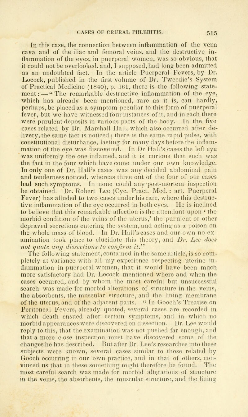 In this case, the connection between inflammation of the vena cava and of the iUac and femoral veins, and the destructive in- fiainmation of the eyes, in puerperal women, was so obvious, that it could not be overlooked, and, I supposed, had long been admitted as an undoubted fact. In the article Puerperal Fevers, by Dr. Locock, published in the first volume of Dr. Tweedie's System of Practical Medicine (1S40), p. 361, there is the following state- ment:— The remarkable destructive inflammation of the eye, which has already been mentioned, rare as it is, can hardly, perhaps, be placed as a symptom peculiar to this form of puerperal fever, but we have witnessed four instances of it, and in each there were purulent deposits in various parts of the body. In the five cases related by Dr. Marshall Hall, which also occurred after de- livery, the same fact is noticed ; there is the same rapid pulse, with constitutional disturbance, lasting for many days before the inflam- mation of the eye was discovered. In Dr Hall's cases the left eye was uniformly the one inflamed, and it is curious that such was the fact in the four which have come under our own knowledge. In only one of Dr. Hall's cases was any decided abdominal pain and tenderness noticed, whereas three out of the four of our cases had such symptoms. In none could any post-mortem inspection be obtained. Dr. Robert Lee (Cyc. Pract. Med.: art. Puerperal Fever) has alluded to two cases under his care, where this destruc- tive inflammation of the eye occurred in both eyes. He is inclined to believe that this remarkable affection is the attendant upon ' the morbid condition of the veins of the uterus,' the purulent or other depraved secretions entering the system, and acting as a poison on the whole mass of blood. In Dr. Hall's cases and our own no ex- amination took place to elucidate this theory, and Dr. Lee does not quote any dissections to confirm itJ^ The following statement, contained in the same article, is so com- pletely at variance with all my experience respecting uterine in- flammation in puerperal women, that it would have been much more satisfactory had Dr. Locock mentioned where and when the cases occurred, and by whom the most careful but unsuccessful search was made for morbid alterations of structure in the veins, the absorbents, the muscular structure, and the lining membrane of the uterus, and of the adjacent parts.  In Gooch's Treatise on Peritoneal Fevers, already quoted, several cases are recorded in which death ensued after certain symptoms, and in which no morbid appearances were discovered on dissection. Dr. Lee would reply to this, that the examination was not pushed far enough, and that a more close inspection must have discovered some of the changes he has described. But after Dr. Lee's researches into these subjects were known, several cases similar to those related by Gooch occurring in our own practice, and in that of others, con- vinced us that in these something might therefore be found. The most careful search was made for morbid alterations of structure in the veins, the absorbents, the muscular structure, and the lining