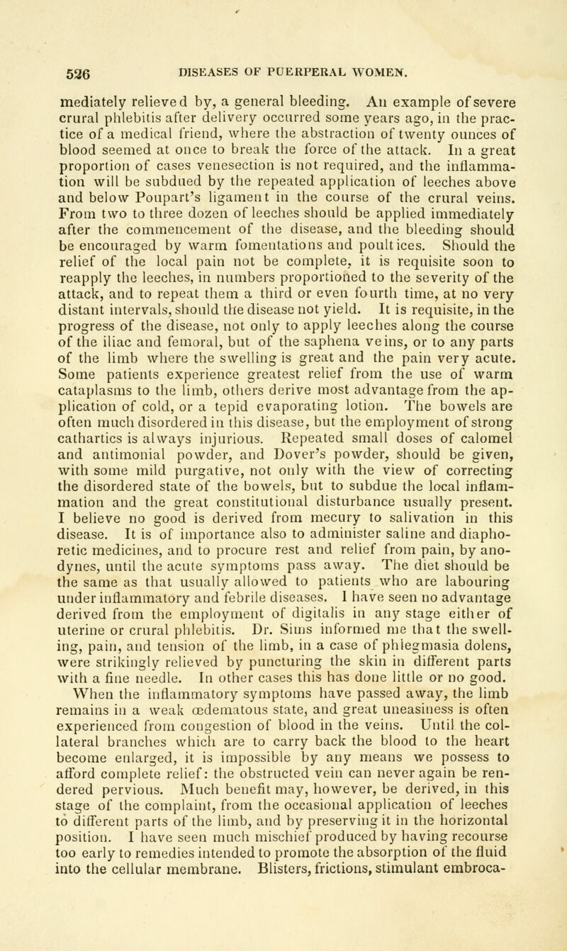 mediately relieved by, a general bleeding. An example of severe crural phlebitis after delivery occurred some years ago, in the prac- tice of a medical friend, where the abstraction of twenty ounces of blood seemed at once to break the force of the attack. In a great proportion of cases venesection is not required, and the inflamma- tion will be subdued by the repeated application of leeches above and below Poupart's ligament in the course of the crural veins. From two to three dozen of leeches should be applied immediately after tire commencement of the disease, and the bleeding should be encouraged by warm fomentations and poultices. Should the relief of the local pain not be complete, it is requisite soon to reapply the leeches, in numbers proportioned to the severity of the attack, and to repeat them a third or even fourth time, at no very distant intervals, should the disease not yield. It is requisite, in the progress of the disease, not only to apply leeches along the course of the iliac and femoral, but of the saphena veins, or to any parts of the limb where the swelling is great and the pain very acute. Some patients experience greatest relief from the use of warm cataplasms to the limb, others derive most advantage from the ap- plication of cold, or a tepid evaporating lotion. The bowels are often much disordered in this disease, but the employment of strong cathartics is always injurious. Repeated small doses of calomel and antimonial powder, and Dover's powder, should be given, with some mild purgative, not only with the view of correcting the disordered state of the bowels, but to subdue the local inflam- mation and the great constitutional disturbance usually present. I believe no good is derived from mecury to salivation in this disease. It is of importance also to administer saline and diapho- retic medicines, and to procure rest and relief from pain, by ano- dynes, until the acute symptoms pass away. The diet should be the same as that usually allowed to patients who are labouring under inflammatory and febrile diseases. 1 have seen no advantage derived from the employment of digitalis in any stage either of uterine or crural phlebitis. Dr. Sims informed me that the swell- ing, pain, and tension of the limb, in a case of phlegmasia dolens, were strikingly relieved by puncturing the skin in diff'erent parts with a fine needle. In other cases this has done little or no good. When the inflammatory symptoms have passed away, the limb remains in a weak oedematous state, and great uneasiness is often experienced from congestion of blood in the veins. Until the col- lateral branches which are to carry back the blood to the heart become enlarged, it is impossible by any means we possess to afford complete relief: the obstructed vein can never again be ren- dered pervious. Much benefit may, however, be derived, in this stage of the complaint, from the occasional application of leeches to ditferent parts of the limb, and by preserving it in the horizontal position. I have seen much mischief produced by having recourse too early to remedies intended to promote the absorption of the fluid into the cellular membrane. Blisters, frictions, stimulant erabroca-