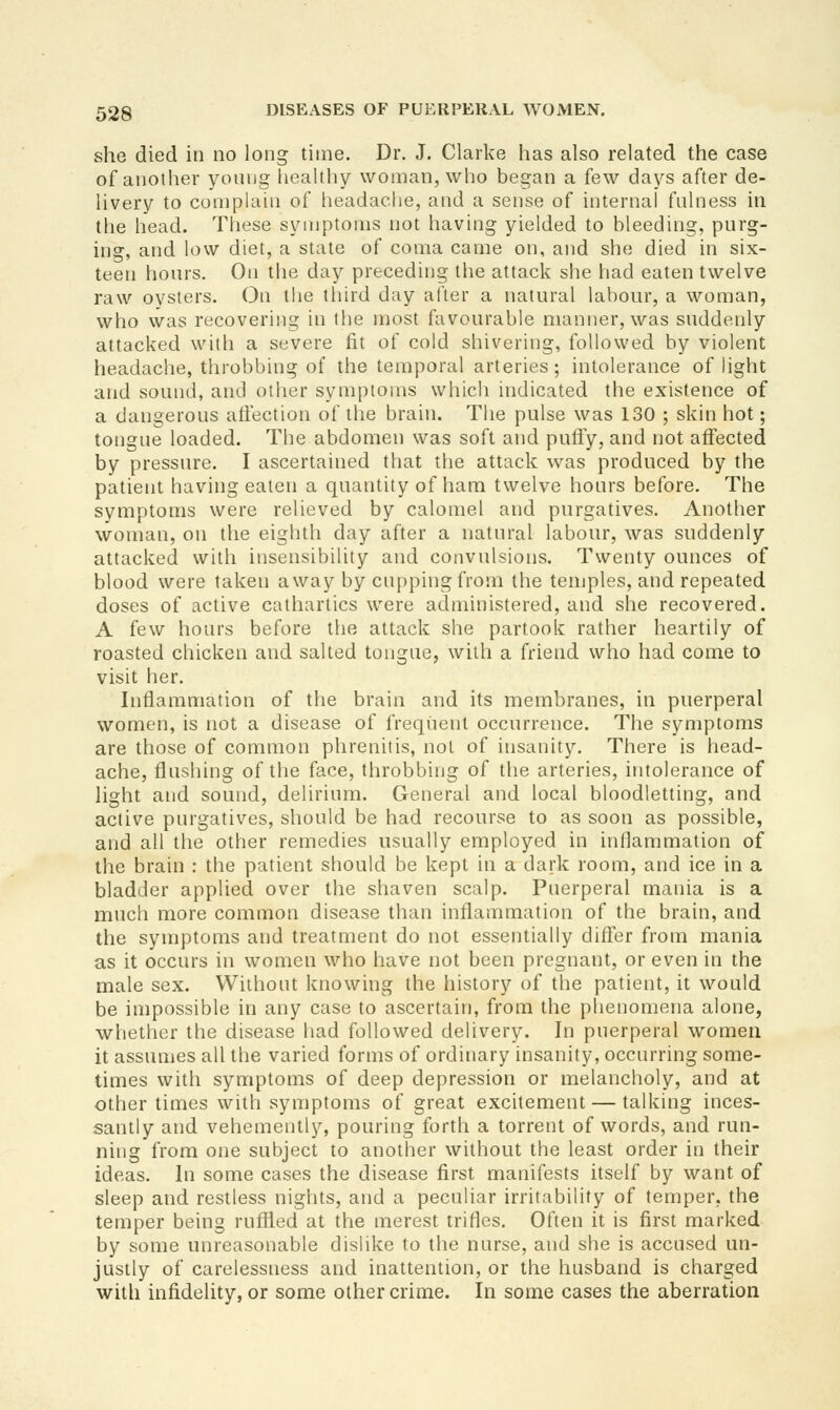 she died in no long time. Dr. J. Clarke has also related the case of another yonug healthy woman, who began a few days after de- livery to complain of headache, and a sense of internal fnlness in the head. These symptoms not having yielded to bleeding, purg- ing, and low diet, a state of coma came on, and she died in six- teen hours. On the day preceding tlie attack she had eaten twelve raw oysters. On the third day after a natural labour, a woman, who was recovering in the most favourable manner, was suddenly attacked with a severe fit of cold shivering, followed by violent headache, throbbing of the temporal arteries; intolerance of light and sound, and other symptoms which indicated the existence of a dangerous affection of the brain. The pulse was 130 ; skin hot; tongue loaded. The abdomen was soft and puffy, and not affected by pressure. I ascertained that the attack was produced by the patient having eaten a quantity of ham twelve hours before. The symptoms were relieved by calomel and purgatives. Another woman, on the eighth day after a natural labour, was suddenly attacked with insensibility and convulsions. Twenty ounces of blood were taken away by cupping from the tenjples, and repeated doses of active cathartics were administered, and she recovered. A few hours before the attack she partook rather heartily of roasted chicken and salted tongue, with a friend who had come to visit her. Inflammation of the brain and its membranes, in puerperal women, is not a disease of frequent occurrence. The symptoms are those of common phrenitis, not of insanity. There is head- ache, flushing of the face, throbbing of the arteries, intolerance of Hght and sound, delirium. General and local bloodletting, and active purgatives, should be had recourse to as soon as possible, and all the other remedies usually employed in inflammation of the brain : the patient should be kept in a dark room, and ice in a bladder applied over the shaven scalp. Puerperal mania is a much more common disease than inflammation of the brain, and the symptoms and treatment do not essentially differ from mania as it occurs in women who have not been pregnant, or even in the male sex. Without knowing the history of the patient, it would be impossible in any case to ascertain, from the phenomena alone, whether the disease had followed delivery. In puerperal women it assumes all the varied forms of ordinary insanity, occurring some- times with symptoms of deep depression or melancholy, and at other times with symptoms of great excitement — talking inces- santly and vehemently, pouring forth a torrent of words, and run- ning from one subject to another without the least order in their ideas. In some cases the disease first manifests itself by want of sleep and restless nights, and a peculiar irritability of temper, the temper being ruffled at the merest trifles. Often it is first marked by some unreasonable dislike to the nurse, and she is accused un- justly of carelessness and inattention, or the husband is charged wuh infidelity, or some other crime. In some cases the aberration