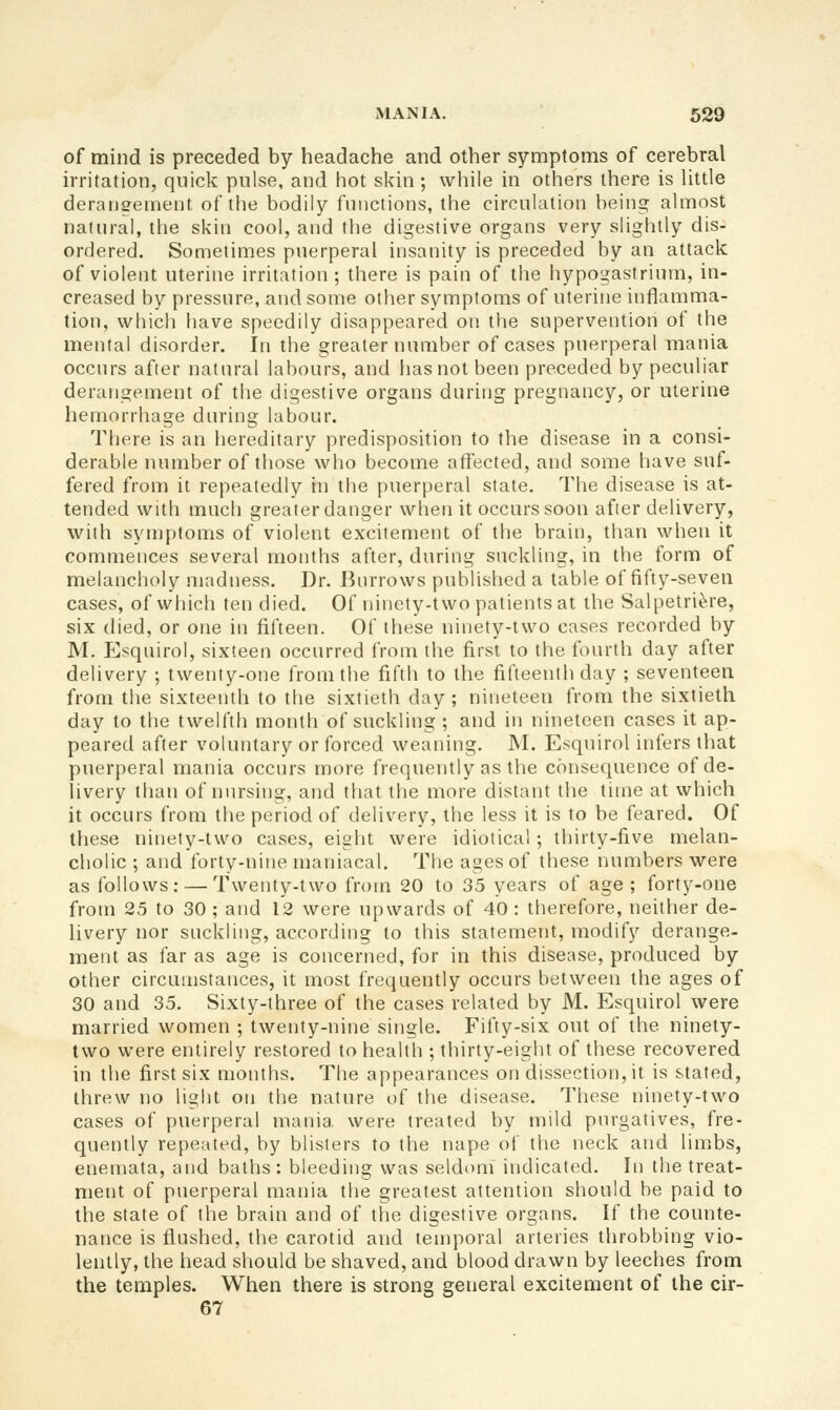 of mind is preceded by headache and other symptoms of cerebral irritation, quick pulse, and hot skin ; while in others there is little deransement of the bodily fniictions, the circulation being almost natural, the skin cool, and the digestive organs very slightly dis- ordered. Sometimes puerperal insanity is preceded by an attack of violent uterine irritation ; there is pain of the hypogastriimi, in- creased by pressure, and some other symptoms of uterine inflamma- tion, which have speedily disappeared on the supervention of the mental disorder. In the greater number of cases puerperal mania occurs after natiu'al labours, and lias not been preceded by peculiar derangement of the digestive organs during pregnancy, or uterine hemorrhage during labour. There is an hereditary predisposition to the disease in a consi- derable number of those who become affected, and some have suf- fered from it repeatedly in the puerperal state. The disease is at- tended with much greater danger when it occurs soon after delivery, with symptoms of violent excitement of the brain, than when it commences several months after, during suckling, in the form of melancholy madness. Dr. Burrows published a table of fifty-seven cases, of which ten died. Of ninety-two patients at the Salpetrifere, six died, or one in fifteen. Of these ninety-two cases recorded by M. PJsquiroI, sixteen occurred from the first to the fourth day after delivery ; twenty-one from the fifth to the fifteenth day ; seventeen from the sixteenth to the sixtieth day ; nineteen from the sixtieth day to the twelfth month of suckling ; and in nineteen cases it ap- peared after voluntary or forced weaning. M. Esqnirol infers tliat puerperal mania occurs more frequently as the consequence of de- livery than of nursing, and that the more distant the time at which it occurs from the period of delivery, the less it is to be feared. Of these ninety-two cases, eight were idiotical; thirty-five melan- cholic ; and forty-nine maniacal. The ages of these numbers were as follows: — Twenty-two from 20 to 35 years of age ; forty-one from 25 to 30 ; and 12 were upwards of 40 : therefore, neither de- livery nor suckling, according to this statement, modify derange- ment as far as age is concerned, for in this disease, produced by other circumstances, it most frequently occurs between the ages of 30 and 35, Sixty-three of the cases related by M. Esquirol were married women ; twenty-nine single. Fifty-six out of the ninety- two were entirely restored to health ; thirty-eight of these recovered in the first six months. The appearances on dissection, it is stated, threw no light on the nature of the disease. These ninety-two cases of puerperal mania were treated by mild purgatives, fre- quently repeated, by blisters to the nape of the neck and limbs, enemata, and baths: bleeding was seldom indicated. In the treat- ment of puerperal mania the greatest attention should be paid to the state of the brain and of the digestive organs. If the counte- nance is flushed, the carotid and temporal arteries throbbing vio- lently, the head should be shaved, and blood drawn by leeches from the temples. When there is strong general excitement of the cir- 67