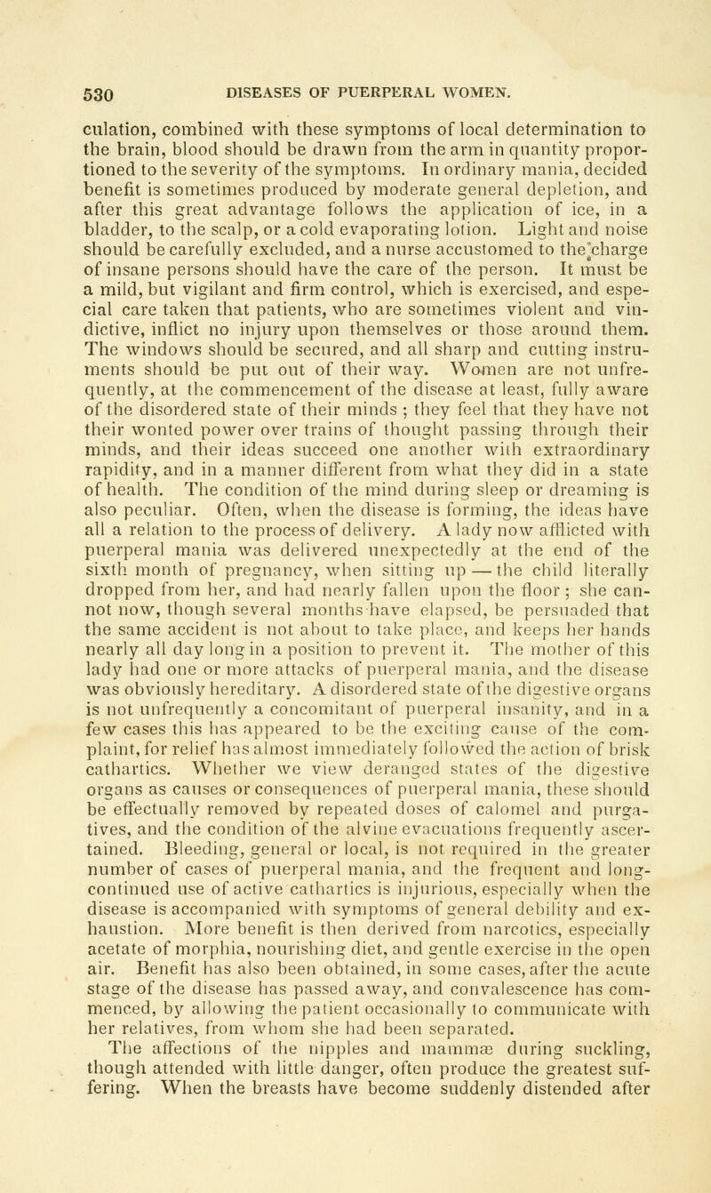 dilation, combined with these symptoms of local determination to the brain, blood should be drawn from the arm in quantity propor- tioned to the severity of the sym]itoms. In ordinary mania, decided benefit is sometimes produced by moderate general depletion, and after this great advantage follows the application of ice, in a bladder, to the scalp, or a cold evaporating lotion. Light and noise should be carefully excluded, and a nurse accustomed to the'charge of insane persons should have the care of the person. It must be a mild, but vigilant and firm control, which is exercised, and espe- cial care taken that patients, who are sometimes violent and vin- dictive, inflict no injury upon themselves or those around them. The windows should be secured, and all sharp and cutting instru- ments should be put out of their way. Women are not unfre- quently, at the commencement of the disease at least, fully aware of the disordered state of their minds ; they feel that they have not their wonted power over trains of thought passing through their minds, and their ideas succeed one another with extraordinary rapidity, and in a manner different from what they did in a state of health. The condition of the mind during sleep or dreaming is also peculiar. Often, when the disease is forming, the ideas have all a relation to the process of delivery. A lady now afflicted with puerperal mania was delivered unexpectedly at the end of the sixtli month of pregnancy, when sitting up — the child literally dropped from her, and had nearly fallen upon the floor; she can- not now, though several months Iiave elapsed, be persuaded that the same accident is not about to take place, and keeps her liands nearly all day long in a position to prevent it. The mother of this lady had one or more attacks of puerperal mania, and the disease was obviously hereditary. A disordered state of the digestive organs is not unfrequently a concomitant of puerperal insanity, and in a few cases this has appeared to be the exciting cause of the com- plaint, for relief has almost immediately followed the action of brisk cathartics. Whether we view deranged states of the digestive organs as causes or consequences of puerperal mania, these should be effectually removed by repeated doses of calomel and purga- tives, and the condition of the alvine evacuations frequently ascer- tained. Bleeding, general or local, is not required in the greater number of cases of puerperal mania, and the frequent and long- continued use of active cathartics is injurious, especially when the disease is accompanied with symptoms of general debility and ex- haustion. More benefit is then derived from narcotics, especially acetate of morphia, nourishing diet, and gentle exercise in the open air. Benefit has also been obtained, in some cases, after the acute stage of the disease has passed away, and convalescence has com- menced, by allowing the patient occasionally to communicate with her relatives, from whom she had been separated. The affections of the nipples and mamma3 during suckling, though attended with little danger, often produce the greatest suf- fering. When the breasts have become suddenly distended after
