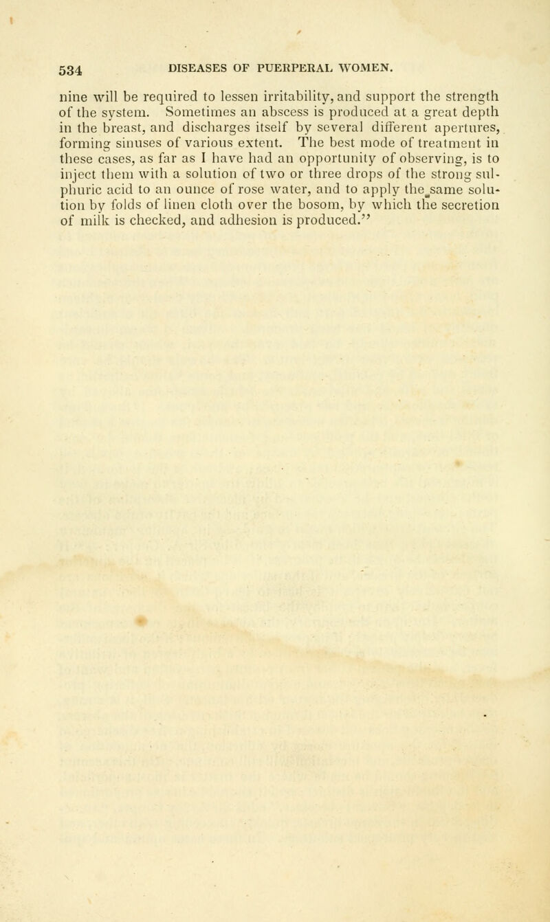 nine will be required to lessen irritability, and support the strength of the system. Sometimes an abscess is produced at a great depth in the breast, and discharges itself by several different apertures, forming sinuses of various extent. The best mode of treatment in these cases, as far as I have had an opportunity of observing, is to inject them with a solution of two or three drops of the strong sul- phuric acid to an ounce of rose water, and to apply the^same solu- tion by folds of linen cloth over the bosom, by whicli the secretion of milk is checked, and adhesion is produced.