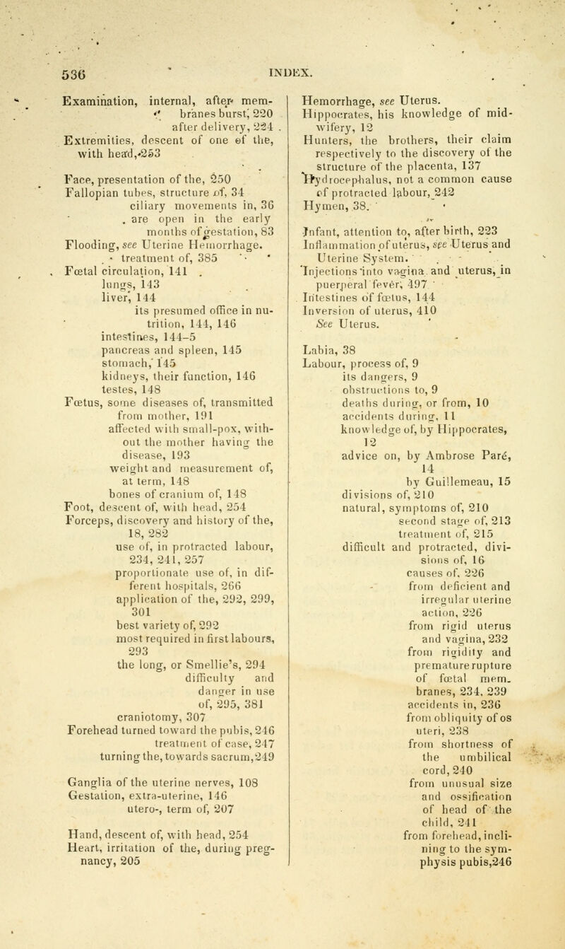 Examination, internal, after* mem- ♦' br'anes burst; 220 after delivery, 224 Extremities, descent of one ef llie, witli heacl,'253 Fane, presentation of the, 250 Fallopian tubes, structure oi, 34 ciliary movements in, 3G . are open in the early months of^estation, 83 Flooding, see Uterine Hemorrhage. • treatment of, 385 Fcetal circulation, 141 , lunijs, 143 liver', 144 its presumed office in nu- trition, 144, 146 intestines, 144-5 pancreas and spleen, 145 stomach,' 145 kidneys, their function, 146 testes, 148 Foetus, some diseases of, transmitted from mother, 191 affected with small-pox, with- out the mother having tlie disease, 193 weight and measurement of, at term, 148 bones of cranium of, 148 Foot, de;5cent of, with head, 254 Forceps, discovery and history of the, 18, 282 use of, in protracted labour, 234, 241, 257 proportionate use of, in dif- ferent hospitals, 2G6 application of the, 292, 299, 301 best variety of, 292 most required in first labours, 293 the long, or Smellie's, 294 difficulty and danger in use of, 295, 381 craniotomy, 307 Forehead turned toward the pubis, 246 treatment of case, 247 turning the, towards sacrum,249 Ganglia of the uterine nerves, 108 Gestation, extra-uterine, 146 utero-, term of, 207 Hand, descent of, with head, 254 Heart, irritation of the, during preg- nancy, 205 Hemorrhage, see Uterus. Hippocrates, his knowledge of mid- wifery, 12 Hunters, the brothers, their claim respectively to the discovery of the structure of the placenta, 137 Hj'drocpphalus, not a common cause rf protracted labour, 242 Hymen, 38. ■Infant, attention to, afterbirth, 223 Inflammation of uterus, see Uterusand Uterine System. . 'Injections into vagina and uterus,_in puerperal fever; 497 ' Intestines of foetus, 144 Inversion of uterus, 410 See Uterus. Labia, 38 Labour, process of, 9 its dangers, 9 obstructions to, 9 deaths during, or from, 10 accidents during, 11 knowledge of, by Hi[)pocrates, 12 advice on, by Ambrose Pare, 14 by Gui'.lemeau, 15 divisions of, 210 natural, symptoms of, 210 second stage of, 213 treatment of, 215 difficult and protracted, divi- sions of, 16 causes of, 226 from deficient and irregular uterine action, 226 from rigid uterus and vagina, 232 from rigidity and premature rupture of fcEtal mem. branes, 234, 239 accidents in, 236 from obliquity of os uteri, 238 from shortness of the umbilical cord, 240 from unusual size and ossification of head of the child, 241 from forehead, incli- ning to the sym- physis pubis,246