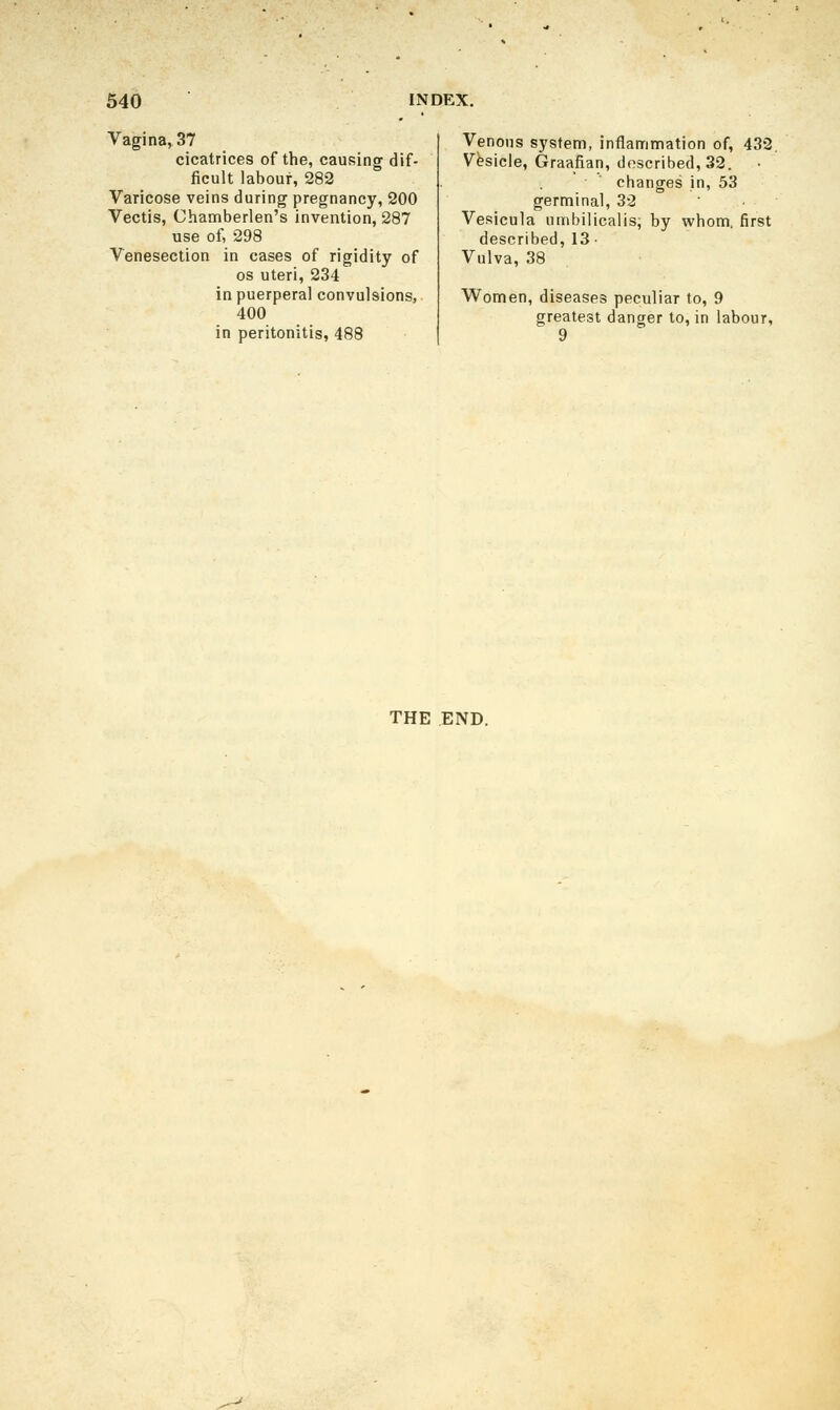 Vagina, 37 cicatrices of the, causing dif- ficult labour, 282 Varicose veins during pregnancy, 200 Vectis, Chamberlen's invention, 287 use of, 298 Venesection in cases of rigidity of OS uteri, 234 in puerperal convulsions, 400 in peritonitis, 488 Venous system, inflanrimation of, 432, Vesicle, Graafian, described, 32. changes in, 53 germinal, 32 Vesicula nmbijicalis, by whom, first described, 13- Vulva, 38 Women, diseases peculiar to, 9 greatest danger to, in labour, 9 THE END.