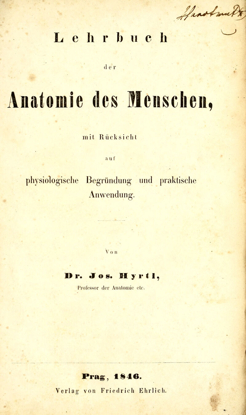 ^M.^ijh/7l^i^*<y^^ L e h r b ii c h d er Anatomie des Menschen, mit R ü c k s i c li t auf physiologische Begründung und praktische Anwenduno;-. V 0 II I> r. Jos. H y 1* t 1, l'rofessor der Anatomie etc. Prag, 1§46. Verlac: von Friedrich Ehrlich.
