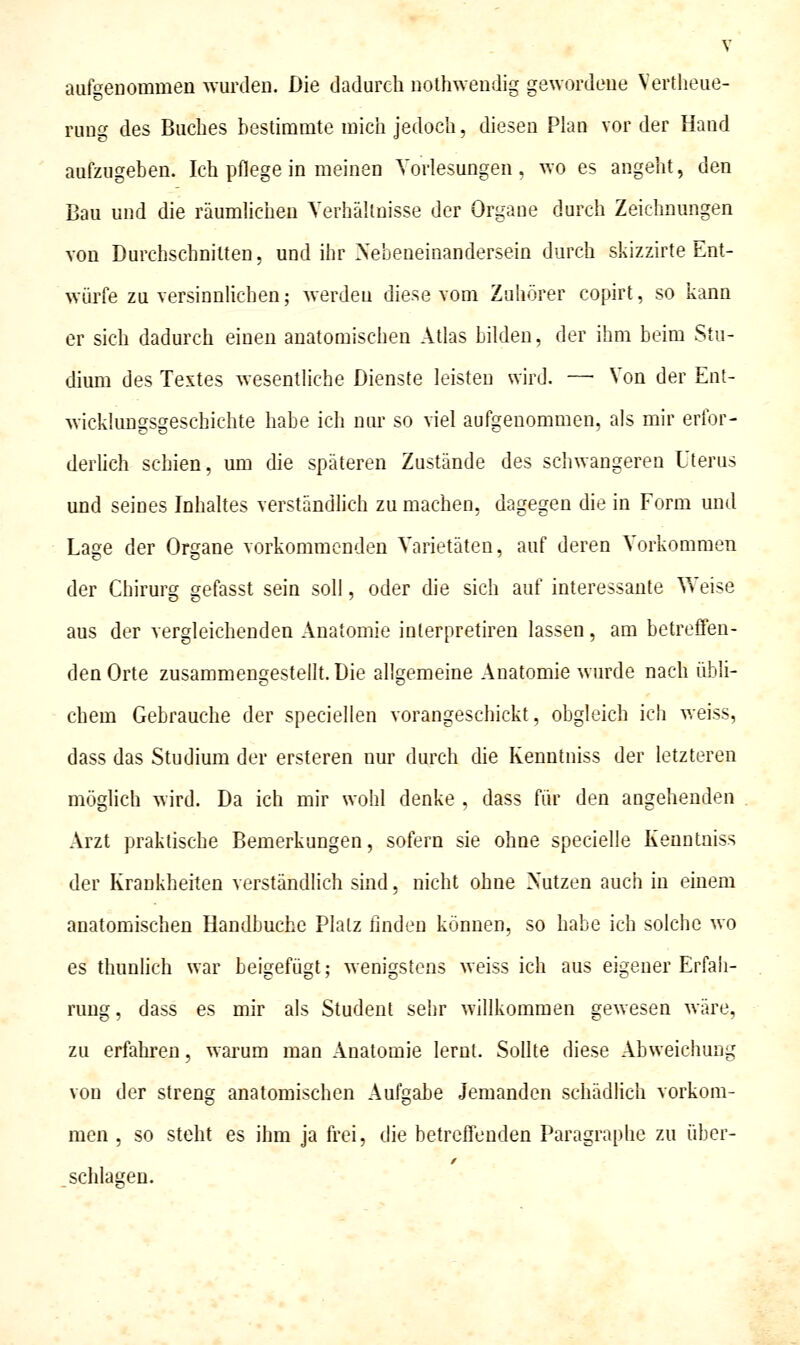 aufgenommen wuixlen. Die dadurch nolhwendig gewordene Vertlieue- rung des Buches hestimmte mich jedoch, diesen Plan vor der Hand aufzugeben. Ich pflege in meinen Vorlesungen, wo es angeht, den Bau und die räumlichen Verhältnisse der Organe durch Zeichnungen von Durchschnitten, und ihr Nebeneinandersein durch skizzirte Ent- würfe zu versinnlichen; werden diese vom Zuhörer copirt, so kann er sich dadurch einen anatomischen Atlas bilden, der ihm beim Stu- dium des Testes wesentliche Dienste leisten wird. —■ Von der Ent- wicklungsgeschichte habe ich nur so viel aufgenommen, als mir eribr- derUch schien, um die späteren Zustände des schwangeren Uterus und seines Inhaltes verständhch zu machen, dagegen die in Form und La2;e der Organe vorkommenden Varietäten, auf deren Vorkommen 'O der Chirurg gefasst sein soll, oder die sich auf interessante V>'eise aus der vergleichenden Anatomie inlerpretiren lassen, am betreffen- den Orte zusammengestellt. Die allgemeine Anatomie wurde nach übli- chem Gebrauche der speciellen vorangeschickt, obgleich ich weiss, dass das Studium der ersteren nur durch die Kenntniss der letzteren möglich wird. Da ich mir wohl denke , dass für den angehenden Arzt praktische Bemerkungen, sofern sie ohne specielle Kenntniss der Krankheiten verständlich sind, nicht ohne Nutzen auch in einem anatomischen Handbuche Platz linden können, so habe ich solche wo es thunüch war beigefügt; wenigstens weiss ich aus eigener Erfah- rung , dass es mir als Student sehr willkommen gewesen wäre, zu erfahren, wai^um man Anatomie lernt. Sollte diese Abweichung von der streng anatomischen Aufgabe Jemanden schädlich vorkom- men , so steht es ihm ja frei, die betreffenden Paragraphe zu über- schlagen.