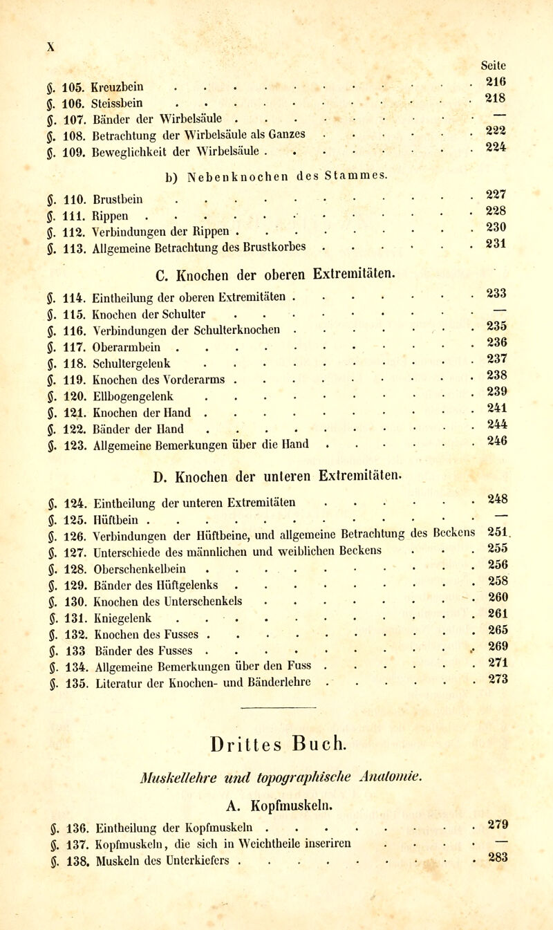 §. 105. Kreuzbein §. 106. Steissbein 5. 107. Bänder der Wirbelsäule . §. 108. Betrachtung der Wirbelsäule als Ganzes g. 109. Beweglichkeit der Wirbelsäule . b) Nebenknochen des Stammes. §. 110. Brustbein §. 111. Rippen • • §. 112. Verbindungen der Rippen ... ö. 113. Allgemeine Betrachtung des Brustkorbes . C. Knochen der oberen Extremitäten. §. 114. Eintheilung der oberen Extremitäten ö. 115. Knochen der Schulter 5. 116. Verbindungen der Schulterknochen §. 117. Oberarmbein .... g. 118. Schultergelenk §. 119. Knochen des Vorderarms . §. 120. Ellbogengelenk §. 121. Knochen der Hand . 5. 122. Bänder der Hand §. 123. Allgemeine Bemerkungen über die Hand Seite 216 218 222 224 227 228 230 231 233 235 236 237 238 239 241 244 246 D. Knochen der unteren Extremitäten. §. 124. Eintheilung der unteren Extremitäten ....-• 5. 125. Hüftbein §. 126. Verbindungen der Hüftbeine, und allgemeine Betrachtung des Beckens ö. 127. Unterschiede des männlichen und weiblichen Beckens $. 128. Oberschenkelbein . . . §. 129. Bänder des Hüftgelenks §. 130. Knochen des Unterschenkels §. 131. Kniegelenk . §. 132. Knochen des Fusses §. 133 Bänder des Fusses §. 134. Allgemeine Bemerkungen über den Fuss 5. 135. Literatur der Knochen- und Bändcrlehre . . 248 251. 255 256 258 260 261 265 269 271 273 Drittes Buch. Muskellehre und topographische Äualomie. A. Kopfmuskehi. g. 136. Eintheilung der Kopfmuskeln g. 137. Kopfmuskeln, die sich in Wcichtheile inserirea g. 138, Muskeln des Unterkiefers 279 283