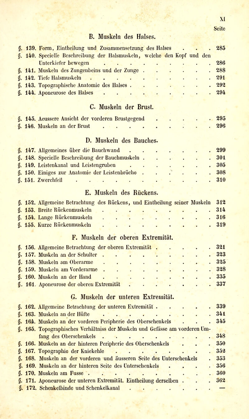 B. Muskeln des Halses. §. 139. Form, Eintheilung und Zusammensetzung des Halses §. 140. SpecielFe Beschreibung der Halsmuskeln, welche den Kopf und den Unterkiefer bewegen §. 141. Muskeln des Zungenbeins und der Zunge §. 142. Tiefe Halsmuskeln .... §. 143. Topogra|)hische Anatomie des Halses . $. 144. Aponeurose des Halses C. Muskeln der Brust. S. 145. Aeussere Ansicht der vorderen Brustgegend 146. Muskeln an der Brust .... XI Seite 285 286 288 291 292 294 295 296 299 301 305 308 310 D. Muskeln des Bauches. §. 147. Allgemeines über die Bauchwand .... §. 148. Specielle Beschreibung der Bauchmuskeln . §. 149. Leistenkanal und Leistengruben .... §. 150. Einiges zur Anatomie der Leistenbrüche . $. 151. Zwerchfell E. Muskeln des Rückens. JJ. 152. Allgemeine Betrachtung des Rückens, und Eintheilung seiner Muskeln 312 §. 153. Breite Rückenmuskeln 314 §. 154. Lange Rückenmuskeln 316 §. 155. Kurze Rückenmuskeln 319 F. Muskeln der oberen Extremität. $. 156. Allgemeine Betrachtung der oberen Extremität 321 §. 157. Muskeln an der Schulter 323 §. 158. Muskeln am Oberarme 325 §. 159. Muskeln am Vorderarme 328 §. 160. Muskeln an der Hand 335 §. 161. Aponeurose der oberen Extremität 337 G. Muskeln der unteren Extremität. §. 162. Allgemeine Betrachtung der unteren Extremität 339 5. 163. Muskeln an der Hüfte 341 §. 164. Muskeln an der vorderen Peripherie des Oberschenkels . . . 345 §. 165. Topographisches Verhältniss der Muskeln und Gefässe am vorderen Um- fang des Oberschenkels 348 §. 166. Muskeln an der hinteren Peripherie des Oberschenkels . . . 350 §. 167. Topographie der Kniekehle 352 §. 168. Muskeln an der vorderen und äusseren Seite des Unterschenkels . 353 §. 169. Muskeln an der hinteren Seite des Unterschenkels .... 356 §. 170. Muskeln am Fusse 360 §. 171. Aponeurose der unteren Extremität. Eintheilung derselben . . . 362 S. 172. Schenkelbinde und Schenkelkanal —