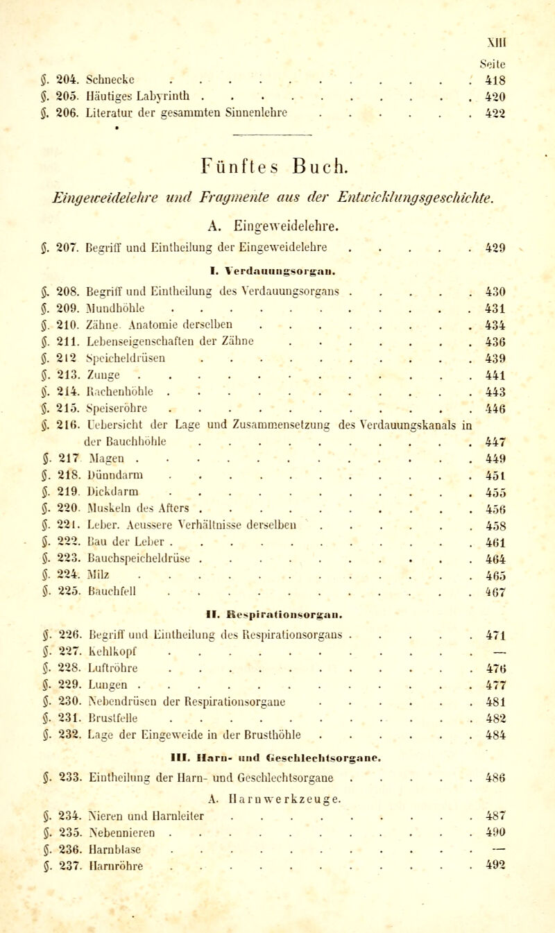 $. 204. Schnecke §. 205. Häutiges Labyrinth . §. 206. Literatur der gesammten Siunenlehre Seite 418 420 422 Fünftes Buch. Eingeweidelehre und Fragmente aus der Entiiicklungsgeschichte. A. Einoeweidelehre. 207. BegriCf und Eintheiluug der Eingeweidelebre I. Verdaaungsorgau. 208. Begriff und Eintheilung des Vcrdauungsorgans 209. [Mundhöhle 210. Zähne. Anatomie derselben 211. Lebenseigenschaften der Zähne 212 Speicheldrüsen .... 213. Zuuge 214. Rachenhöhle 215. Speiseröhre ..... 216. Uebersicht der Lage und Zusammensetzung de der Bauchhöhle .... 217 Magen 218. Dünndarm 219. Dickdarm 220. Muskeln des Afters .... 221. Leber. Aeussere Verhältnisse derselben 222. Bau der Leber . . ■ , • 223. Bauchspeicheldrüse . 224. Milz 225. Bauchfell II. Respirafionsorgau. s Verdauungskanals in s Respiralionsorgans 226. Begrifl' und Lmtheilung dt 227. kehlkopf 228. Luftröhre 229. Lungen . 230. Nebendrüsen der Respirationsorgaue 231. Brustfelle 232. Lage der Eingeweide in der Brusthöhle III. Ilaru- und (■escbleclitsorgane $. 233. Eintheilung der Harn- und Geschlechtsorgane A. Harn we rkzeuge. §. 234. Meren und Harnleiter 5. 235. Nebennieren ....... 5. 236. Harnblase 5. 237. Harnröhre . 429 430 431 434 436 439 441 443 446 447 449 451 455 456 458 461 464 465 467 471 476 477 481 482 484 486 487 490 492