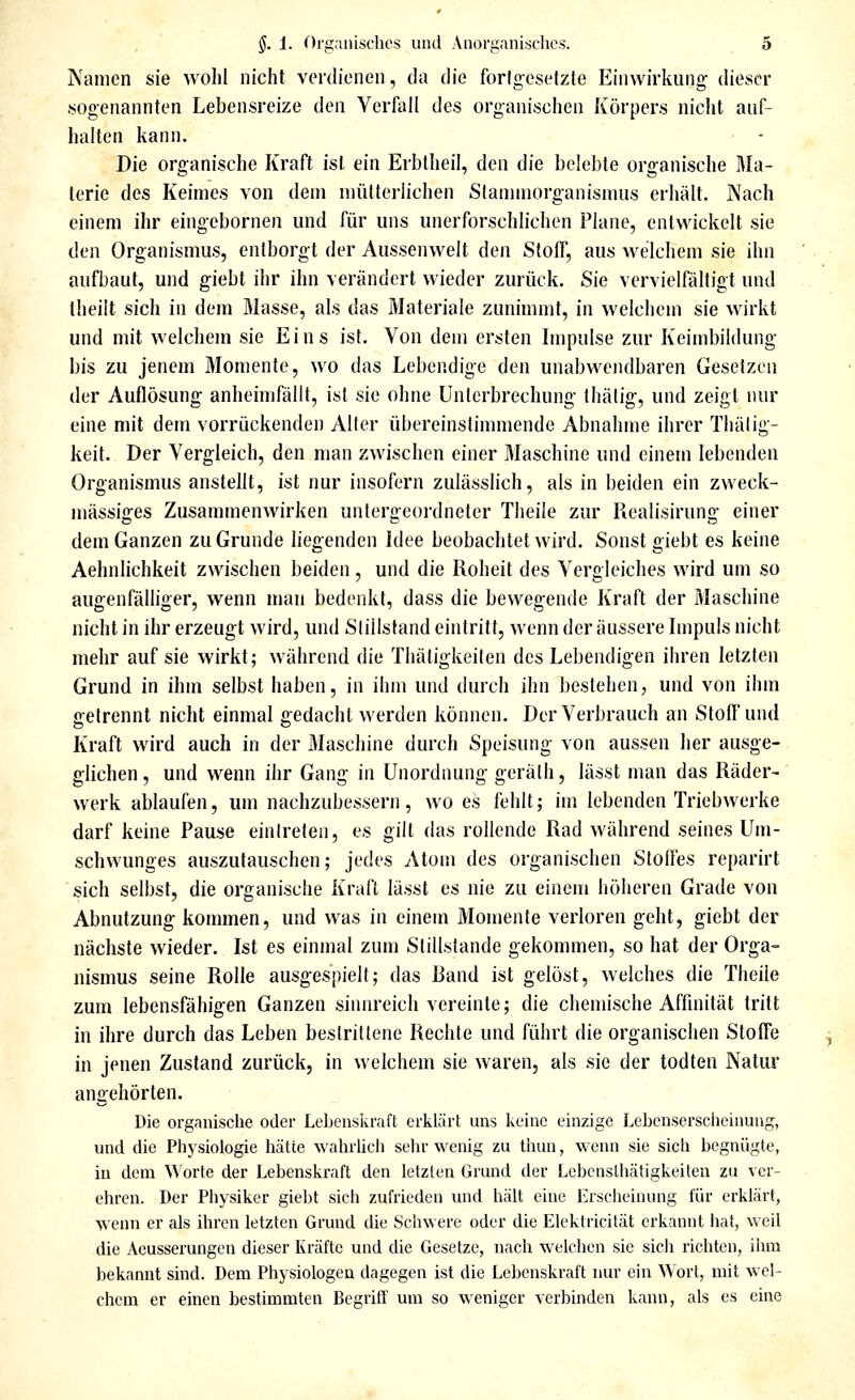 Namen sie wohl nicht verdienen, da die fortgesetzte Einwirkung dieser sogenannten Lebensreize den Verfall des organischen Iiörpers nicht auf- halten kann. Die organische Kraft ist ein Erbtheil, den die belel)le organische Rla- lerie des Keimes von dem mütterhchen Slannnorg-anismus erhält. Nach einem ihr eingebornen und für uns unerforschlichen Plane, entwickelt sie den Organismus, entborgt der Aussenwelt den Stoff, aus welchem sie ihn aufbaut, und giebt ihr ihn verändert wieder zurück. Sie vervielfältigt und theilt sich in dem Masse, als das Materiale zunimmt, in welchem sie wirkt und mit welchem sie Eins ist. Von dem ersten Impulse zur Keimbildung bis zu jenem Momente, wo das Lebendige den unabwendbaren Gesetzen der Auflösung anheimfällt, ist sie ohne Unterbrechung Ihätig, und zeigt nur eine mit dem vorrückenden Alter übereinstimmende Abnahme ihrer Thälig- keit. Der Vergleich, den man zwischen einer Maschine und einem lebenden Organismus anstellt, ist nur insofern zulässlich, als in beiden ein zweck- mässiges Zusammenwirken untergeordneter Theile zur Realisirung einer dem Ganzen zu Grunde liegenden Idee beobachtet wird. Sonst giebt es keine Aehnlichkeit zwischen beiden, und die Roheit des Vergleiches wird um so augenfälliger, wenn man bedenkt, dass die bewegende Kraft der Maschine nicht in ihr erzeugt wird, und Stillstand eintritt, wenn der äussere Impuls nicht mehr auf sie wirkt; während die Thätigkeiten des Lebendigen ihren letzten Grund in ihm selbst haben, in ihm und durch ihn bestehen, und von ihm gelrennt nicht einmal gedacht werden können. Der Verbrauch an Stofl'und Kraft wird auch in der Maschine durch Speisung von aussen her ausge- glichen , und wenn ihr Gang in Unordnung geräth, lässt man das Räder- werk ablaufen, um nachzubessern, wo es fehlt; im lebenden Triebwerke darf keine Pause eintreten, es gilt das rollende Rad während seines Um- schwunges auszutauschen; jedes Atom des organischen Stoffes reparirt sich selbst, die organische Kraft lässt es nie zu einem höheren Grade von Abnutzung kommen, und was in einem Momente verloren geht, giebt der nächste wieder. Ist es einmal zum Stillstande gekommen, so hat der Orga- nismus seine Rolle ausgespielt; das Rand ist gelöst, welches die Theile zum lebensfähigen Ganzen sinnreich vereinte; die chemische Affinität tritt in ihre durch das Leben bestrittene Rechte und führt die organischen Stoffe in jenen Zustand zurück, in welchem sie waren, als sie der todten Natur angehörten. Die organische oder Leljcnsiiraft erklcärt uns licinc einzige Lebenserscheinung, und die Physiologie hätte wahrlicli selir wenig zu thun, wenn sie sich begnügte, in dem Worte der Lebenskraft den letzten Grund der Lebcnslhätigkeiten zu ver- ehren. Der Physiker giebt sich zufrieden und hält eine Erscheinung für erklärt, wenn er als ihren letzten Grund die Schwere oder die Elektricität erkannt liat, weil die Aeusserungen dieser Kräfte und die Gesetze, nach welchen sie sich richten, ihm bekannt sind. Dem Physiologen dagegen ist die Lebenskraft nur ein Wort, mit wel- chem er einen bestimmten Begriff um so weniger verbinden kann, als es eine