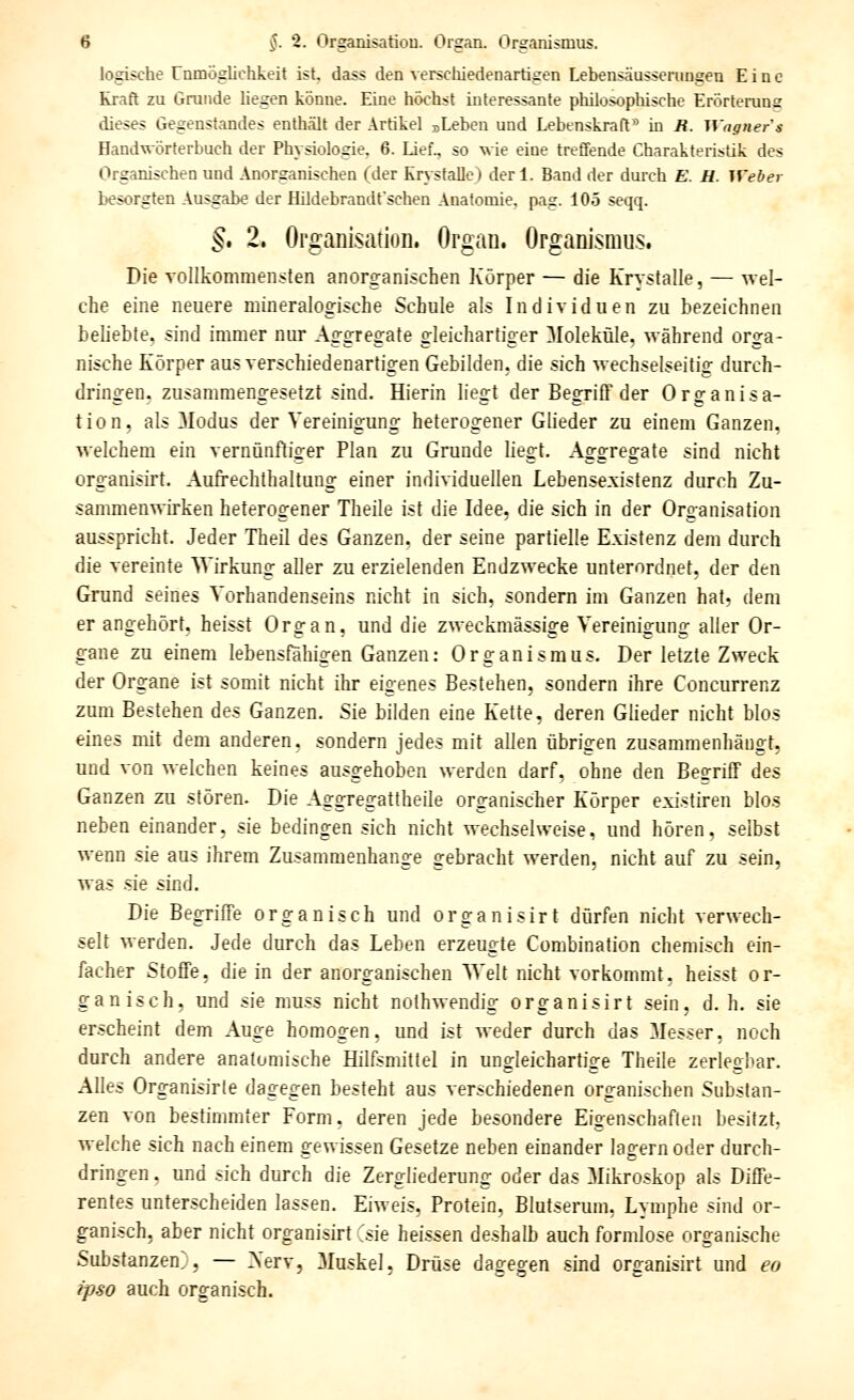 logische Unmöglichkeit ist, dass den verschiedenartigen Lebensäusserungen Eine Kraft zu Grunde liegen könne. Eine höchst interessante philosophische Erörterung dieses Gegenstandes enthält der Artikel „Leben und Lebenskraft'' in B. Wagner s Hand^rörterbuch der Physiologie, 6. Lief., so wie eine treffende Charakteristik des Organischen und Anorganischen (der Krysfalle) der 1. Band der durch E. H. Weber besorgten Ausgabe der Hildebrandfschen Anatomie, pag. 105 seqq. ^. 2. Organisation. Organ, Organi.smus. Die vollkommensten anorganischen Körper — die Krystalle, — wel- che eine neuere mineralogische Schule als Individuen zu bezeichnen beliebte, sind immer nur Aggregate gleichartiger Moleküle, während orga- nische Körper aus verschiedenartigen Gebilden, die sich wechselseitig durch- dringen, zusammengesetzt sind. Hierin liegt der Begriff der Organisa- tion, als Modus der Vereinigung heterogener Glieder zu einem Ganzen, welchem ein vernünftiger Plan zu Grunde liegt. Aggregate sind nicht organisirt. Aufrechthaltung einer individuellen Lebensexistenz durch Zu- sammen^^irken heterogener Theile ist die Idee, die sich in der Organisation ausspricht. Jeder Theil des Ganzen, der seine partielle Existenz dem durch die vereinte ^yirkung aller zu erzielenden Endzwecke unterordnet, der den Grund seines Vorhandenseins nicht in sich, sondern im Ganzen hat, dem er angehört, heisst Organ, und die zweckmässige Vereinigung aller Or- gane zu einem lebensfähigen Ganzen: Organismus. Der letzte Zweck der Organe ist somit nicht ihr eigenes Bestehen, sondern ihre Concurrenz zum Bestehen des Ganzen. Sie bilden eine Kette, deren Glieder nicht blos eines mit dem anderen, sondern jedes mit allen übrigen zusammenhängt, und von welchen keines ausgehoben werden darf, ohne den Begriff des Ganzen zu stören. Die Aggregattheile organischer Körper existiren blos neben einander, sie bedingen sich nicht wechselweise, und hören, selbst wenn sie aus ihrem Zusammenhange gebracht werden, nicht auf zu sein, was .sie sind. Die Begriffe organisch und organisirt dürfen nicht verwech- selt werden. Jede durch das Leben erzeugte Combination chemisch ein- facher Stoffe, die in der anorganischen Welt nicht vorkommt, heisst or- ganisch, und sie muss nicht nothwendig organisirt sein, d. h. sie erscheint dem Auge homogen, und ist weder durch das Messer, noch durch andere anatomische Hilfsmittel in ungleichartige Theile zerlegbar. Alles Organisirle dagegen besteht aus verschiedenen organischen Substan- zen von bestimmter Form, deren jede besondere Eigenschaflen besitzt, welche sich nach einem gewissen Gesetze neben einander lagern oder durch- dringen , und sich durch die Zergliederung oder das Mikroskop als Diffe- rentes unterscheiden lassen. Eiweis, Protein, Blutserum, Lymphe sind or- ganisch, aber nicht organisirt Csie heissen deshalb auch formlose organische Substanzen^, — Xerv, Muskel, Drüse dagegen sind organisirt und eo ipso auch organisch.