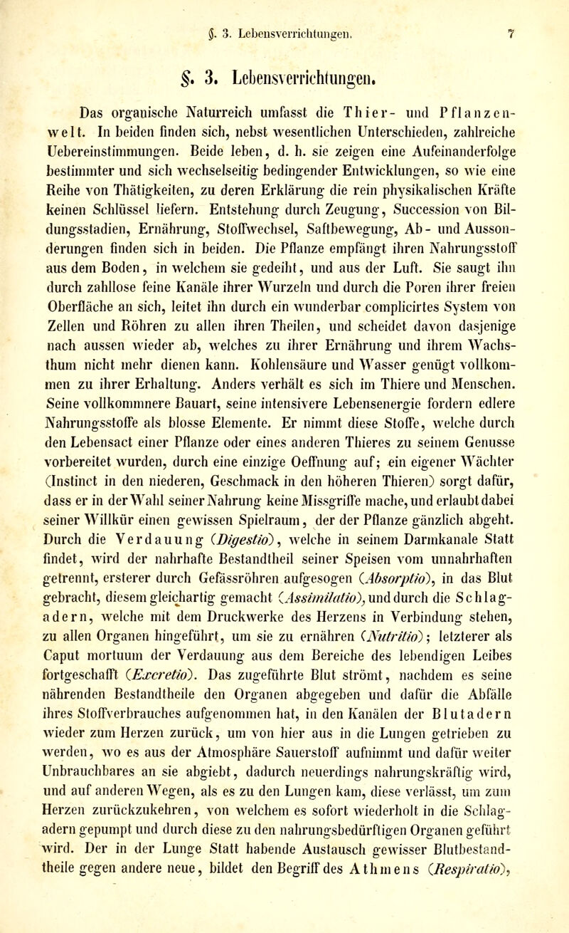 §. 3. Lebensverrichtungen. Das organische Naturreich umfasst die Thier- und Pflanzen- welt. In beiden finden sich, nebst wesentlichen Unterschieden, zahlreiche üebereinstimmungen. Beide leben, d. h. sie zeigen eine Aufeinanderfolge bestimmter und sich wechselseitig bedingender Entwicklungen, so wie eine Reihe von Thätigkeiten, zu deren Erklärung die rein physikalischen Kräfte keinen Schlüssel liefern. Entstehung durch Zeugung, Succession von Bil- dungsstadien, Ernährung, Stoffwechsel, Saftbewegung, Ab- und Ausson- derungen finden sich in beiden. Die Pflanze empfängt ihren Nahrungsstoff aus dem Boden, in welchem sie gedeiht, und aus der Luft. Sie saugt ihn durch zahllose feine Kanäle ihrer Wurzeln und durch die Poren ihrer freien Oberfläche an sich, leitet ihn durch ein wunderbar complicirtes System von Zellen und Röhren zu allen ihren Theilen, und scheidet davon dasjenige nach aussen wieder ab, welches zu ihrer Ernährung und ihrem Wachs- thum nicht mehr dienen kann. Kohlensäure und Wasser genügt vollkom- men zu ihrer Erhaltung. Anders verhält es sich im Thiere und Menschen. Seine vollkommnere Bauart, seine intensivere Lebensenergie fordern edlere Nahrungsstoffe als blosse Elemente. Er nimmt diese Stoffe, welche durch den Lebensact einer Pflanze oder eines anderen Thieres zu seinem Genüsse vorbereitet wurden, durch eine einzige Oeffnung auf; ein eigener Wächter (Instinct in den niederen, Geschmack in den höheren Thieren) sorgt dafür, dass er in der Wahl seiner Nahrung keine Missgriffe mache, und erlaubt dabei seiner Willkür einen gewissen Spielraum, der der Pflanze gänzlich abgeht. Durch die Verdauung (Digestid) ^ welche in seinem Darmkanale Statt findet, wird der nahrhafte Bestandtheil seiner Speisen vom unnahrhaften getrennt, ersterer durch Gefässröhren aufgesogen iAbsorptio)^ in das Blut gebracht, diesem gleichartig gemacht iAssimihitw),\xr[A([\\Yc\\ die Schlag- adern, welche mit dem Druckwerke des Herzens in Verbindung stehen, zu allen Organen hingeführt, um sie zu ernähren (Nutritio); letzterer als Caput mortuum der Verdauung aus dem Bereiche des lebendigen Leibes fortgeschafft iExcretiö). Das zugeführte Blut strömt, nachdem es seine nährenden Bestandtheile den Organen abgegeben und dafür die Abfälle ihres Stoffverbrauches aufgenommen hat, in den Kanälen der Blutadern wieder zum Herzen zurück, um von hier aus in die Lungen getrieben zu werden, avo es aus der Atmosphäre Sauerstoff aufnimmt und dafür weiter Unbrauchbares an sie abgiebt, dadurch neuerdings nahrungskräflig wird, und auf anderen Wegen, als es zu den Lungen kam, diese verlässt, um zum Herzen zurückzukehren, von welchem es sofort wiederholt in die Schlag- adern gepumpt und durch diese zu den nahrungsbedürftigen Organen geführt wird. Der in der Lunge Statt habende Austausch gewisser Blutbestand- theile gegen andere neue, bildet den Begriff des Athmens QRespiratio),