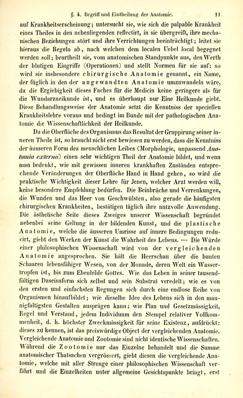 auf Krankheitserscheinung;; untersucht sie, wie sich die palpable Krankheit eines Theiles in den nebenliegenden reflectirt, in sie übergreift, ihre meclia- nischen Beziehungen stört und ihre Verrichtungen beeinträchtigt; leitet sie hieraus die Regeln ab, nach welchen dem localen Uebel local begegnet werden soll; beurtheilt sie, vom anatomischen Standpunkte aus, den Werth der blutigen Eingriffe (Operationen) und stellt Normen für sie auf; so wird sie insbesondere chirurgische Anatomie genannt, ein Name, der füglich in den der angewandten Anatomie umzuwandeln wäre, da die Ergiebigkeit dieses Faches für die Medicin keine geringere als für die Wundarzneikunde ist, und es überhaupt nur Eine Heilkunde giebt. Diese Behandlungsweise der Anatomie setzt die Kenntniss der speciellen Krankheitslehre voraus und bedingt im Bunde mit der pathologischen Ana- tomie die Wissenschaftlichkeit der Heilkunde. Da die Oberfläche des Organismus das Resultat der Gruppirung seiner in- neren Thoile ist, so braucht nicht erst bewiesen zu werden, dass die Kenntniss der äusseren Form des menschlichen Leibes (Morphologie, unpassend Ana- tomia extenuO einen sehr wichtigen Theil der Anatomie bildet, und wenn man bedenkt, wie mit gewissen inneren krankhaften Zuständen entspre- chende Veränderungen der Oberfläche Hand in Hand gehen, so wird ^\q praktische Wichtigkeit dieser Lehre für Jenen, welcher Arzt werden will, keine besondere Empfehlung bedürfen. Die Beinbrüche und Verrenkungen, die Wunden und das Heer von Geschwülsten, also gerade die häufigsten chirurgischen Krankheiten, bestätigen täglich ihre nutzvolle Anwendung. Die ästhetische Seite dieses Zweiges unserer Wissenschaft begründet nebenbei seine Geltung in der bildenden Kunst, und die plastische Anatomie, welche die äusseren Umrisse auf innere Bedingungen redu- cirt, giebt den Werken der Kunst die Wahrheit des Lebens. — Die Würde einer philosophischen Wissenschaft wird von der vergleichenden Anatomie angesprochen. Sie hält die Heerschau über die bunten Schaaren lebensfähiger Wesen, von der Monade, deren Welt ein Wasser- tropfen ist, bis zum Ebenbilde Gottes. Wie das Leben in seiner tausend- fältigen Daseinsform sich selbst und sein Substrat veredelt; wie es von den ersten und einfachsten Regungen sich durch eine endlose Reihe von Organismen hinaufbildet; wie dieselbe Idee des Lebens sich in den man- nigfaltigsten Gestalten ausprägen kann; wie Plan und Gesetzmässigkeit, Regel und Verstand, jedem Individuum den Stempel relativer Vollkom- menheit, d. h. höchster Zweckmässigkeit für seine Existenz, aufdrückt: dieses zU kennen, ist das preiswürdige Object der vergleichenden Anatomie. Vergleichende Anatomie und Zootomiesind nicht identische Wissenschaften. Während die Zootom ie nur das Einzelne behandelt und die Summe anatomischer Thatsachen vergrösscrt, giebt diesen die vergleichende Ana- tomie, welche mit aller Strenge einer philosophischen Wissenschaft ver- fährt und die Einzelheiten unter allgemeine Gesichtspunkte bringt, erst