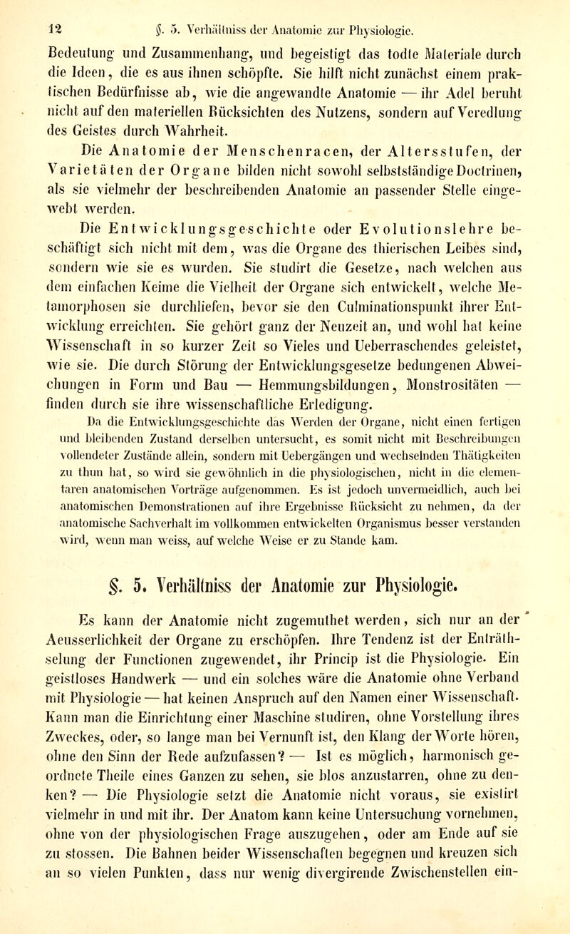 Bedeutung- und Zusammenliang, und begeistigt das todle Maleriale durch die Ideen, die es aus ihnen schöpfte. Sie hilft nicht zunächst einem prak- tischen Bedürfnisse ab, wie die angewandte Anatomie —ihr Adel beruht nicht auf den materiellen Rücksichten des Nutzens, sondern auf Veredlung des Geistes durch Wahrheit. Die Anatomie der Menschenracen, der Altersstufen, der Varietäten der Organe bilden nicht sowohl selbstständigeDoctrinen, als sie vielmehr der beschreibenden Anatomie an passender Stelle einge- webt werden. Die Entwicklungsgeschichte oder Evolutionslehre be- schäftigt sich nicht mit dem, was die Organe des thierischen Leibes sind, sondern wie sie es wurden. Sie studirt die Gesetze, nach welchen aus dem einfachen Keime die Vielheit der Organe sich entwickelt, welche Me- tamorphosen sie durchliefen, bevor sie den Cuhuinationspunkt ihrer Ent- wicklung erreichten. Sie gehört ganz der Neuzeit an, und wohl hat keine Wissenschaft in so kurzer Zeit so Vieles und Ueberraschendes geleistet, wie sie. Die durch Störung der Entwicklungsgesetze bedungenen Abwei- chungen in Form und Bau — Hemmungsbildungen, Monstrositäten — finden durch sie ihre -wissenschaftliche Erledigung. I)a die EntAvicklungsgesciiichte das Werden der Organe, nicht einen fertigen nnd bleihcnden Zustand derselben untersucht, es somit nicht mit Beschreibungen vollendeter Zustände allein, sondern mit üebergängen und •w'cchselnden Thäligkeiten zu thun hat, so -wird sie ge-v\öhnUch in die physiologischen, nicht in die elemen- taren anatomischen Vorträge aufgenommen. Es ist jedoch unvermeidhch, auch bei anatomischen Demonstrationen auf ihre Ergebnisse Rücksicht zu nehmen, da der anatomische Sachverlialt im vollkommen ent-wickelten Organismus besser verstanden -wird, wenn man -weiss, auf -welche Weise er zu Stande kam. §. 5. Verhäliniss der Anatomie zur Physiologie. Es kann der Anatomie nicht zugemulhet werden, sich nur an der Aeusserlichkeit der Organe zu erschöpfen. Ihre Tendenz ist der Enträlh- selung der Functionen zugewendet, ihr Princip ist die Physiologie. Ein geistloses Handwerk — und ein solches wäre die Anatomie ohne Verband mit Physiologie — hat keinen Anspruch auf den Namen einer Wissenschaft- Kanu man die Einrichtung einer Maschine studiren, ohne Vorstellung ihres Zweckes, oder, so lange man bei Vernunft ist, den Klang der Worte hören, ohne den Sinn der Rede aufzufassen? — Ist es möglich, harmonisch ge- ordnete Theile eines Ganzen zu sehen, sie blos anzustarren, ohne zu den- ken? —■ Die Physiologie setzt die Anatomie nicht voraus, sie exislirt vielmehr in und mit ihr. Der Anatom kann keine Untersuchung vornehmen, ohne von der physiologischen Frage auszugehen, oder am Ende auf sie zu stossen. Die Bahnen beider Wissenschaften begegnen und kreuzen sich an so vielen Punkten, dass nur wenig divergirende Zwischenstellen ein-