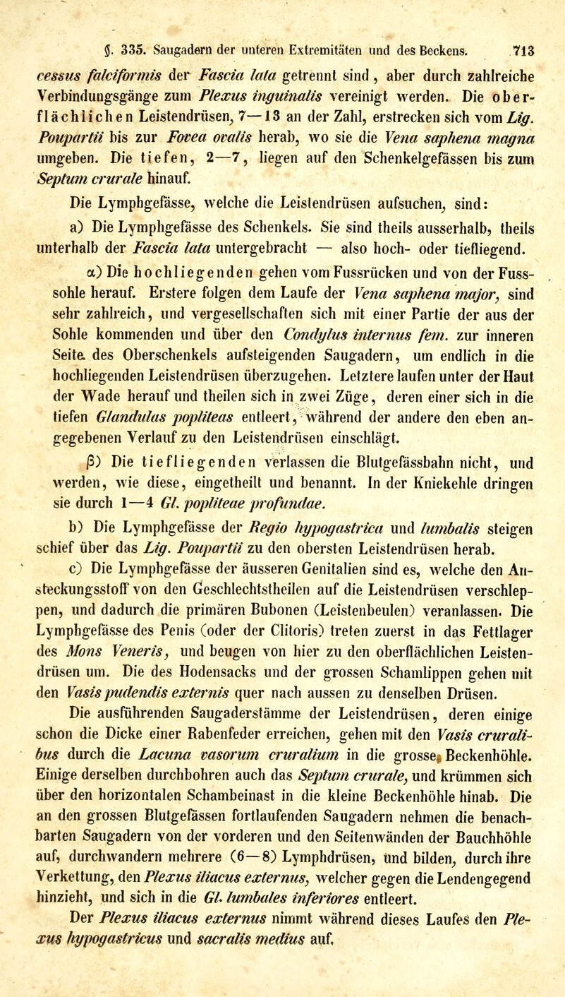 cessiis falciformis der Fascia lata getrennt sind, aber durch zahlreiche Verbindungsgänge zum jP/(P.re/5 ?W;^?/m«/?5 vereinigt werden. Die ober- flächlichen Leistendrüsen_, 7—13 an der Zahl, erstrecken sich vom Lig. Poiipartii bis zur Fovea ovalis herab, wo sie die Vena saphena magna umgeben. Die tiefen, 2—7, liegen auf den Schenkelgefässen bis zum Septum durale hinauf. Die Lymphgefässe, welche die Leistendrüsen aufsuchen^ sind: a) Die Lymphgefässe des Schenkels. Sie sind theils ausserhalb, tlieils unterhalb der Fascia lata untergebracht — also hoch- oder tiefliegend. a) Die hochliegenden gehen vomFussrücken und von der Fuss- sohle herauf. Erstere folgen dem Laufe der Vena saphena major, sind sehr zahlreich, und vergesellschaften sich mit einer Partie der aus der Sohle kommenden und über den Condylus internus fem. zur inneren Seit& des Oberschenkels aufsteigenden Saugadern, um endlich in die hochliegenden Leistendrüsen überzugehen. Letztere laufen unter der Haut der Wade herauf und theilen sich in zwei Züge, deren einer sich in die tiefen Glandulas popliteas entleert, während der andere den eben an- gegebenen Verlauf zu den Leistendrüsen einschlägt. ß) Die tiefliegenden verlassen die Blutgefässbahn nicht, und werden, wie diese, eingetheill und benannt. In der Kniekehle dringen sie durch 1—4 GL popliteae profimdae. b) Die Lymphgefässe der Regio hypogastrica und lumhalis steigen schief über das Lig. Poupartii zu den obersten Leistendrüsen herab. c) Die Lymphgefässe der äusseren Genitalien sind es, welche den An- steckungsslofiFvon den Geschlechtstheilen auf die Leistendrüsen verschlep- pen, und dadurch die primären Bubonen (Leistenbeulen) veranlassen. Die Lymphgefässe des Penis (oder der Clitoris) treten zuerst in das Fettlager des Mons Veneris, und beugen von hier zu den oberflächlichen Leisten- drüsen um. Die des Hodensacks und der grossen Schamlippen gehen mit den Yasispudendis externis quer nach aussen zu denselben Drüsen. Die ausführenden Saugaderstämme der Leistendrüsen, deren einige schon die Dicke einer Rabenfeder erreichen, gehen mit den Vasis crurali- bus durch die Lacuna vasm'um cruralium in die grosse^ Beckenhöhle. Einige derselben durchbohren auch das Septum crurale, und krümmen sich über den horizontalen Schambeinast in die kleine Beckenhöhle hinab. Die an den grossen Blutgefässen fortlaufenden Saugadern nehmen die benach- barten Saugadern von der vorderen und den Seitenwänden der Bauchhöhle auf, durchwandern mehrere (6—8) Lymphdrüsen, Und bilden^ durch ihre Verkettung, den Plexus iliacus externus, welcher gegen die Lendengegend hinzieht, und sich in die Gl lumbales inferioi^es entleert. Der Plexus iliacus externus nimmt während dieses Laufes den Ple- xus hypogastricus und sacralis medius auf.