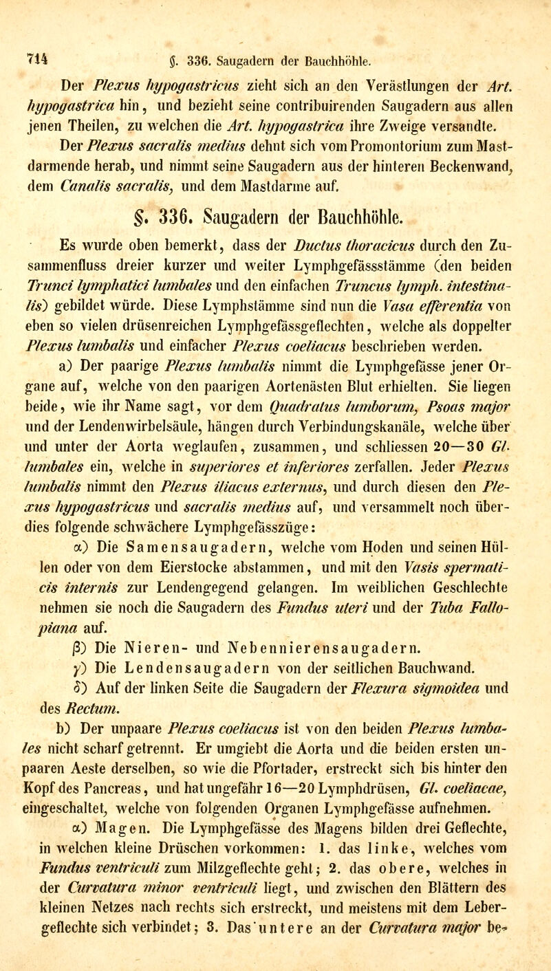 Der Plexus hypogastricus zieht sich an den Verästlungen der Art. hypogastrica hin, und bezieht seine contribuirenden Saugadern aus allen jenen Theilen, zu welchen die Art. hypoyastrica ihre Zweige versandle. \)ev Plexus sacralis medhis dehnt sich vom Promontorium zum Mast- darmende herab, und nimmt seine Saugadern aus der hinteren Beckenwand^ dem Canalis sacralis, und dem Mastdarme auf. §. 336. Saugadern der Bauchhöhle. Es wurde oben bemerkt, dass der Ductus thoi'acicus durch den Zu- sammenfluss dreier kurzer und weiter Lymphgefässstämme (den beiden Trunci lymphatici lumbales und den einfachen Truncus lymph. intestina- lis^ gebildet würde. Diese Lymphstämme sind nun die Yasa efferentia von eben so vielen driisenreichen Lymphgefässgeflechten, welche als doppelter Plexus lumbalis und einfacher Plexus coeliacus beschrieben werden. a) Der paarige Plexus lumbalis nimmt die Lymphgefässe jener Or- gane auf, welche von den paarigen Aortenästen Blut erhielten. Sie liegen beide, wie ihr Name sagt, vor dem Quadratus lumborum, Psoas major und der Lendenwirbelsäule, hängen durch Verbindungskanäle, welche über und unter der Aorta weglaufen, zusammen, und schliessen 20—30 Gl- lumbales ein, welche in superiores et inferiores zerfallen. Jeder Plexus lumbalis nimmt den Plexus iliacus externus^ und durch diesen den Ple- xus hypogastricus und sacralis medius auf, und versammelt noch über- dies folgende schwächere Lymphgefässzüge: a) Die Samensaugadern, welche vom Hoden und seinen Hül- len oder von dem Eierstocke abstammen, und mit den Vasis spermati- eis internis zur Lendengegend gelangen. Im weiblichen Geschlechte nehmen sie noch die Saugadern des Fundus uteri und der Tuba Fallo- piana auf. ß) Die Nieren- und Nebennierensaugadern. y) Die Lendensaugadern von der seitlichen Bauchwand. (5) Auf der linken Seite die Saugadern der Flexura sigmoidea und des Rectum. b) Der unpaare Plexus coeliacus ist von den beiden Plexus lumba- les nicht scharf getrennt. Er umgiebt die Aorta und die beiden ersten un- paaren Aeste derselben, so wie die Pfortader, erstreckt sich bis hinter den Kopf des Pancreas, und hat ungefähr 16—20 Lymphdrüsen, GL coeliacae, eingeschaltet^ welche von folgenden Organen Lymphgefässe aufnehmen. a) Magen. Die Lymphgefässe des Magens bilden drei Geflechte, in welchen kleine Drüschen vorkommen: 1. das linke, welches vom jPwm/wÄ r^w/r/cw//zum Milzgeflechte geht; 2. das obere, welches in der Curvatura minor ventriculi liegt, und zwischen den Blättern des kleinen Netzes nach rechts sich erstreckt, und meistens mit dem Leber- geflechte sich verbindet; 3. Dasuntere ander Curvatura major h^-'