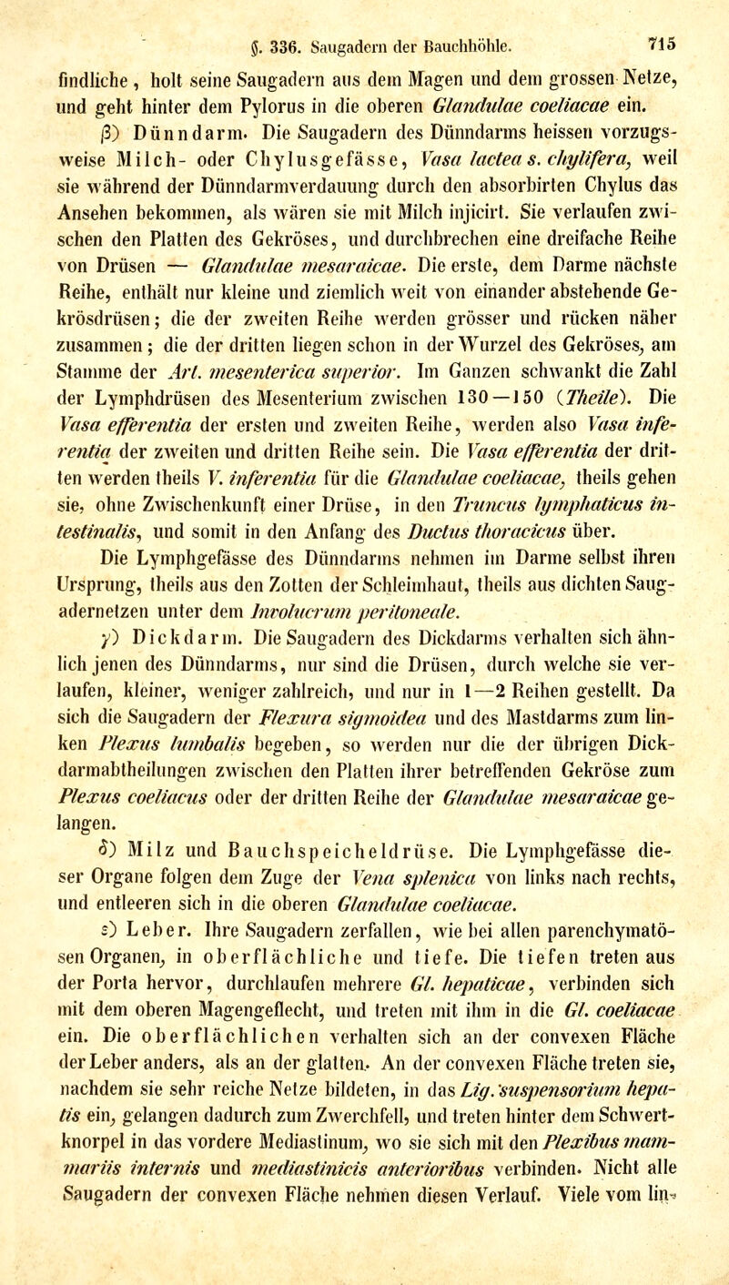 findliche , holt seine Saugadern aus dem Magen und dem grossen Netze, und geht hinler dem Pylorus in die oberen Glandulae coeliacae ein. ß) Dünndarm. Die Saugadern des Dünndarms heissen vorzugs- weise Milch- oder Chylusgefässe, Vasa lacteas. chylifera, weil sie während der Dünndarmverdaumig durch den absorbirten Chylus das Ansehen bekommen, als wären sie mit Milch injicirt. Sie verlaufen zwi- schen den Platten des Gekröses, und durchbrechen eine dreifache Reihe von Drüsen — Glandulae mesaraicae. Die erste, dem Darme nächste Reihe, enthält nur kleine und ziemlich weit von einander abstehende Ge- krösdrüsen; die der zweiten Reihe werden grösser und rücken näher zusammen; die der dritten liegen schon in der Wurzel des Gekröses^ am Stanmie der Arl. mesenterica superior. Im Ganzen schwankt die Zahl der Lymphdrüsen des Mesenterium zwischen 130 —150 iTheile). Die Vasa efferentia der ersten und zweiten Reihe, werden also Vasa infe- rentia der zweiten und dritten Reihe sein. Die Vasa efferentia der drit- ten werden theils F. inferentia für die Glandidae coeliacae, theils gehen sie, ohne Zwischenkunft einer Drüse, in den Truncus lymphaticus in- testinalis^ und somit in den Anfang des Ductus thoracicus über. Die Lymphgefasse des Dünndarms nehmen im Darme selbst ihren Ursprung, theils aus den Zotten der Schleimhaut, theils aus dichten Saug- adernetzen unter dem Invohicrum peritoneale. y) Dickdarm. Die Saugadern des Dickdarms verhalten sich ähn- lich jenen des Dünndarms, nur sind die Drüsen, durch welche sie ver- laufen, kleiner, weniger zahlreich, und nur in l—2 Reihen gestellt. Da sich die Saugadern der Flexura sigmoidea und des Mastdarms zum lin- ken Plexus lumbalis begeben, so werden nur die der übrigen Dick- darmabtheilungen zwischen den Platten ihrer betreffenden Gekröse zum Plexus coeliacus oder der dritten Reihe der Glandulae mesaraicae ge- langen. (5) Milz und Bauchspeicheldrüse. Die Lymphgefasse die- ser Organe folgen dem Zuge der Vena splenica von links nach rechts, und entleeren sich in die oberen Glandulae coeliacae. s) Leber. Ihre Saugadern zerfallen, wie bei allen parenchymatö- sen Organen^ in oberflächliche und tiefe. Die tiefen treten aus der Porta hervor, durchlaufen mehrere GL hepaticae, verbinden sich mit dem oberen Magengeflecht, und treten mit ihm in die Gl. coeliacae ein. Die oberflächlichen verhalten sich an der convexen Fläche der Leber anders, als an der glatten,. An der convexen Fläche treten sie, nachdem sie sehr reiche Netze bildeten, in il2i& Lig.'suspensmium hepa- tis em, gelangen dadurch zum Zwerchfell? und treten hinter dem Schwert- knorpel in das vordere Mediastinum_, wo sie sich mit Aen Plexibus inam- mariis internis und mediastinicis anterioribus verbinden. Nicht alle Saugadern der convexen Fläche nehmen diesen Verlauf. Viele vom lin^