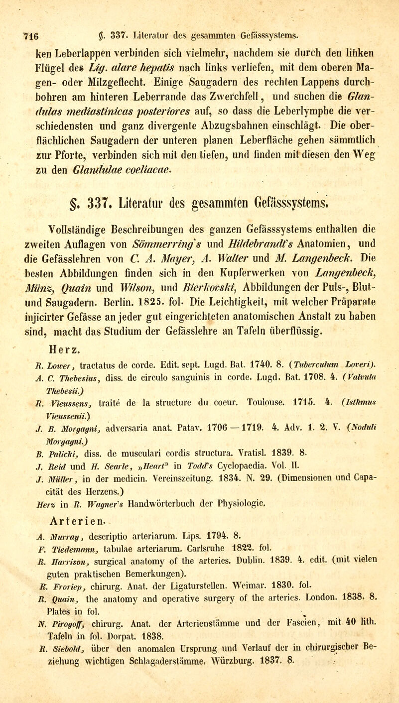 ken Leberlappen verbinden sich vielmehr, nachdem sie durch den lifiken Flügel des Lig. alare hepatis nach links verliefen, mit dem oberen Ma- gen- oder Milzgeflecht. Einige Saugadern des rechten Lappens durch- bohren am hinteren Leberrande das Zwerchfell, und suchen die Gfan- dulas mediastinicas posteriores auf, so dass die Leberlymphe die ver- schiedensten und ganz divergente Abzugsbahnen einschlägt. Die ober- flächlichen Saugadern der unteren planen Leberfläche gehen sämmtlich zur Pforte, verbinden sich mit den tiefen, und finden mit diesen den Weg zu den Glandulae coeliacae. §.337. Literatiir des gesammten Gefässsystems. Vollständige Beschreibungen des ganzen Gefässsystems enthalten die zweiten Auflagen von Sömmerrings und Hildebrandts Anatomien, und die Gefässlehren von C. A. Mayer, A. Waller und M. Langenbeck. Die besten Abbildungen finden sich in den Kupferwerken von Langenheck, Miin%, Quain und Wilson, und Bierkovski, Abbildungen der Puls-, Blut- und Saugadern. Berlin. 1825. fol- Die Leichtigkeit, mit welcher Präparate injicirter Gefässe an jeder gut eingerichteten anatomischen Anstalt zu haben sind, macht das Studium der Gefässlehre an Tafeln überflüssig. Herz. R. Loicer, tractalus de corde. Edit. sept. Lugd. Bat. 1740. 8. (Tubermlum Loveri). A. C. Thebesius, diss. de circulo sanguinis in corde. Lugd. Bat. 1708. 4. (Valvula Thebesü.) R. Vieussens, traite de la structure du coeur. Toulouse. 1715. 4. (Isthmus Vieussenii.) J. B. Morgagni, adversaria anat. Patav. 1706 — 1719. 4. Adv. 1. 2. V. (Nodtili Morgagni.) B. Palicki, diss. de musculari cordis structura. Vratisl. 1839. 8. J. Reid und H. Searle, y,Hearf in TodiFs Cyclopaedia. Vol. 11. J. Müller, in der medicin. Vereinszeitung. 1834. N. 29. (Dimensionen und Capa- cität des Herzens.) Hera in R. Wagnefs Handwörterbuch der Physiologie. Arterien. A. Murray, descriptio arteriarum. Lips. 1794. 8. F. Tiedemann, tabulae arteriarum. Carlsruhe 1822. fol. R. Harrison, surgical anatomy of the arteries. Dublin. 1839. 4. edit. (mit vielen guten praktischen Bemerkungen). R. Froriep, Chirurg. Anat. der Ligaturstellen. Weimar. 1830. fol. R. Quain, the anatomy and operative surgery of the arteries. London. 1838. 8. Plates in fol. N. Pirogoff, Chirurg. Anat. der Arterien Stämme und der Fascien, mit 40 lith. Tafeln in fol. Dorpat. 1838. R. Siebold, über den anomalen Ursprung und Verlauf der in chirurgischer Be- ziehung wichtigen Schlagaderstämrae. Würzburg. 1837. 8.