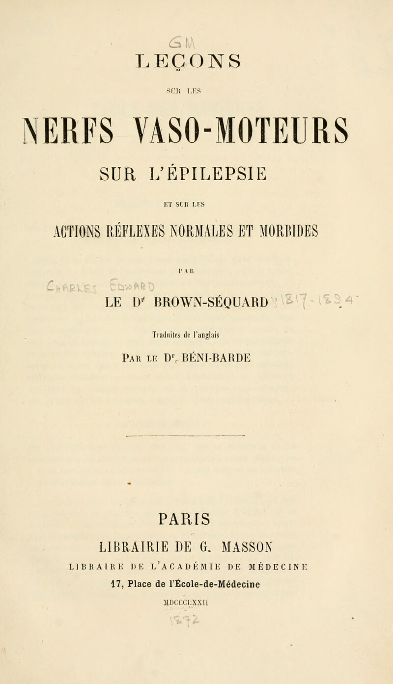 NERFS VASO-MOTEURS SUR L'ÉPILEPSIE ET sur. LES ACTIONS RÉFLEXES NORMALES ET MORBIDES C^.yl. LE D-^ BROWN-SÉQUARD '\^^7^^^^.^ Tradiiilos de l'anglais Par le D^ BÉNI-BARDE PARIS LIBRAIRIE DE G. MASSON LIBRAIRE DE l'aCADÉJIIE DE MÉDECINE 17, Place de l'École-de-Médecine JIDCCCI.SXU