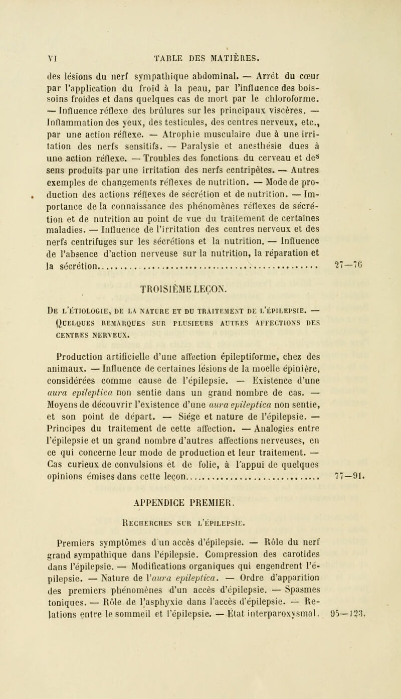 des lésions du nerf sympathique abdominal. — Arrêt du cœur par l'application du froid à la peau, par l'influence des bois- soins froides et dans quelques cas de mort par le chloroforme. — Influence réflexe des brûlures sur les principaux viscères. — Inflammation des yeux, des testicules, des centres nerveux, etc., par une action réflexe. — Atrophie musculaire due à une irri- tation des nerfs sensitifs. — Paralysie et anesthésie dues à une action réflexe. — Troubles des fonctions du cerveau et de«> sens produits par une irritation des nerfs centripètes. — Autres exemples de changements réflexes de nutrition. — Mode de pro- duction des actions réflexes de sécrétion et de nutrition. —Im- portance de la connaissance des phénomènes réflexes de sécré- tion et de nutrition au point de vue du traitement de certaines maladies. — Influence de l'irritation des centres nerveux et des nerfs centrifuges sur les sécrétions et la nutrition. — Influence de l'absence d'action nerveuse sur la nutrition, la réparation et la sécrétion 27—7G TROISUmME LEÇON. De 1,'étiologie, de la nature et du traitement de l'épilefsie. — Quelques remarques sur plusieurs autres affections des centres nerveux. Production artiflcielle d'une affection épileptiforme, chez des animaux. — Influence de certaines lésions de la moelle épinière, considérées comme cause de l'épilepsie. — Existence d'une aura epileptica non sentie dans un grand nombre de cas. — Moyens de découvrir l'existence d'une aura epileptica non sentie, et son point de départ. — Siège et nature de l'épilepsie. — Principes du traitement de cette all'ection. — Analogies entre l'épilepsie et un grand nombre d'autres afl'ections nerveuses, en ce qui concerne leur mode de production et leur traitement. — Cas curieux de convulsions et de folie, à l'appui de quelques opinions émises dans cette leçon 77—91. APPENDICE PREMIER. Recherches sur l'épilepsie. Premiers symptômes d un accès d'épilepsie. — Rôle du nerf grand sympathique dans l'épilepsie. Compression des carotides dans l'épilepsie. — Modifications organiques qui engendrent l'é- pilepsie. — Nature de l'aura epileptica. — Ordre d'apparition des premiers phénomènes d'un accès d'épilepsie. — Spa.smes toniques. — Rôle de l'asphyxie dans l'accès d'épilepsie. — Re- lations entre le sommeil et l'épilepsie. — État interparoxysmal. yS—)38.