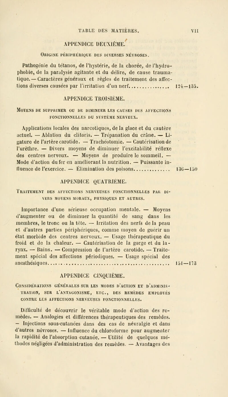 APPENDICE deuxième/ Origine périphérique des diverses névroses. Pathogénie du tétanos, de l'hystérie, de la chorée, de l'hydro- phobie, de la paralysie agitante et du délire, de cause trauma- fique. —Caractères généraux et règles de traitement des affec- tions diverses causées par l'irritation d'un nerf 124—133. APPENDICE TROISIÈME. MOÏENS DE SUPPRIMER OU DE DIMINUER LES CAUSES DKS AIFEOTIONS FONCTIONNELLES DU SYSTÈME NERVEUX. Applications locales des narcotiques, de la glace et du cautère actuel. — Ablation du clitoris. — Trépanation du crâne. — Li- gature de l'artère carotide.— Trachéotomie.—Cautérisation de l'urèthre. — Divers moyens de diminuer l'excitabilité réllexe des centres nerveux. — Moyens de produire le sommeil. — Mode d'action du fer en améliorant la nutrition. — Puissante in- tluence de l'exercice. — Élimination des poisons 1.3(j—150 APPENDICE QUATRIÈME. Traitement des affections .nerveuses fonctionnelles par di- vers MOVE.NS MORAUX, PHYSIQUES ET AUTRES. Importance d'une sérieuse occupation mentale. — Moyens d'augmenter ou de diminuer la quantité de sang dans les membres, le tronc ou la tête. — Irritation des nerfs de la peau et d'autres parties périphériques, comme moyen de guérir un état morbide des centres nerveux. — Usage thérapeutique du froid et de la chaleur. — Cautérisation de la gorge et du la- rynx. — Bains. — Compression de l'artère carotide. — Traite- ment spécial des affections périodiques. — Usage spécial des anesthésiques 151—173 APPENDICE CINQUIÈME. Considérations générales sur les modes d'action ex d'adminis- tration, SUR l'antagonisme, etc., des remèdes employés CONTRE LES AFFECTIONS NERVEUSES FONCTIONNELLES. Difficulté de découvrir le véritable mode d'action des re- mèdes. — Analogies et différences thérapeutiques des remèdes. — Injections sous-cutanées dans des cas de névralgie et dans d'autres névroses. — Influence du chloroforme pour augmenter la rapidité de l'absorption cutanée. — Utilité de quelques mé- thodes négligées d'administration des remèdes. — Avantages des