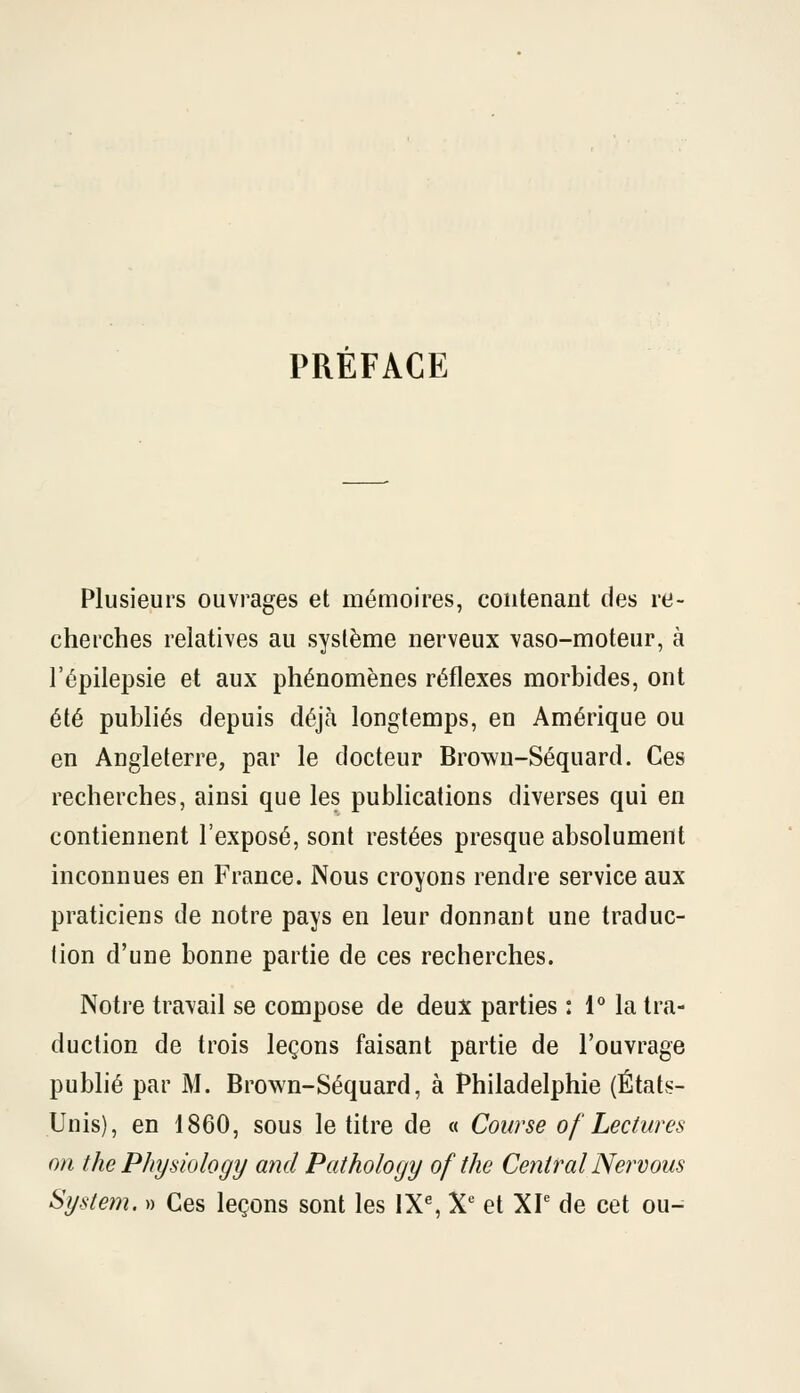 PRÉFACE Plusieurs ouvrages et mémoires, contenant des re- cherches relatives au système nerveux vaso-moteur, à l'épilepsie et aux phénomènes réflexes morbides, ont été publiés depuis déjà longtemps, en Amérique ou en Angleterre, par le docteur Brown-Séquard. Ces recherches, ainsi que les publications diverses qui en contiennent l'exposé, sont restées presque absolument inconnues en France. Nous croyons rendre service aux praticiens de notre pays en leur donnant une traduc- tion d'une bonne partie de ces recherches. Notre travail se compose de deux parties : 1° la tra- duction de trois leçons faisant partie de l'ouvrage publié par M. Brown-Séquard, à Philadelphie (États- Unis), en 1860, sous le titre de « Course of Lectures on the Physiology and Pathology of the CentralNervous System. » Ces leçons sont les 1X% X'= et XP de cet ou-