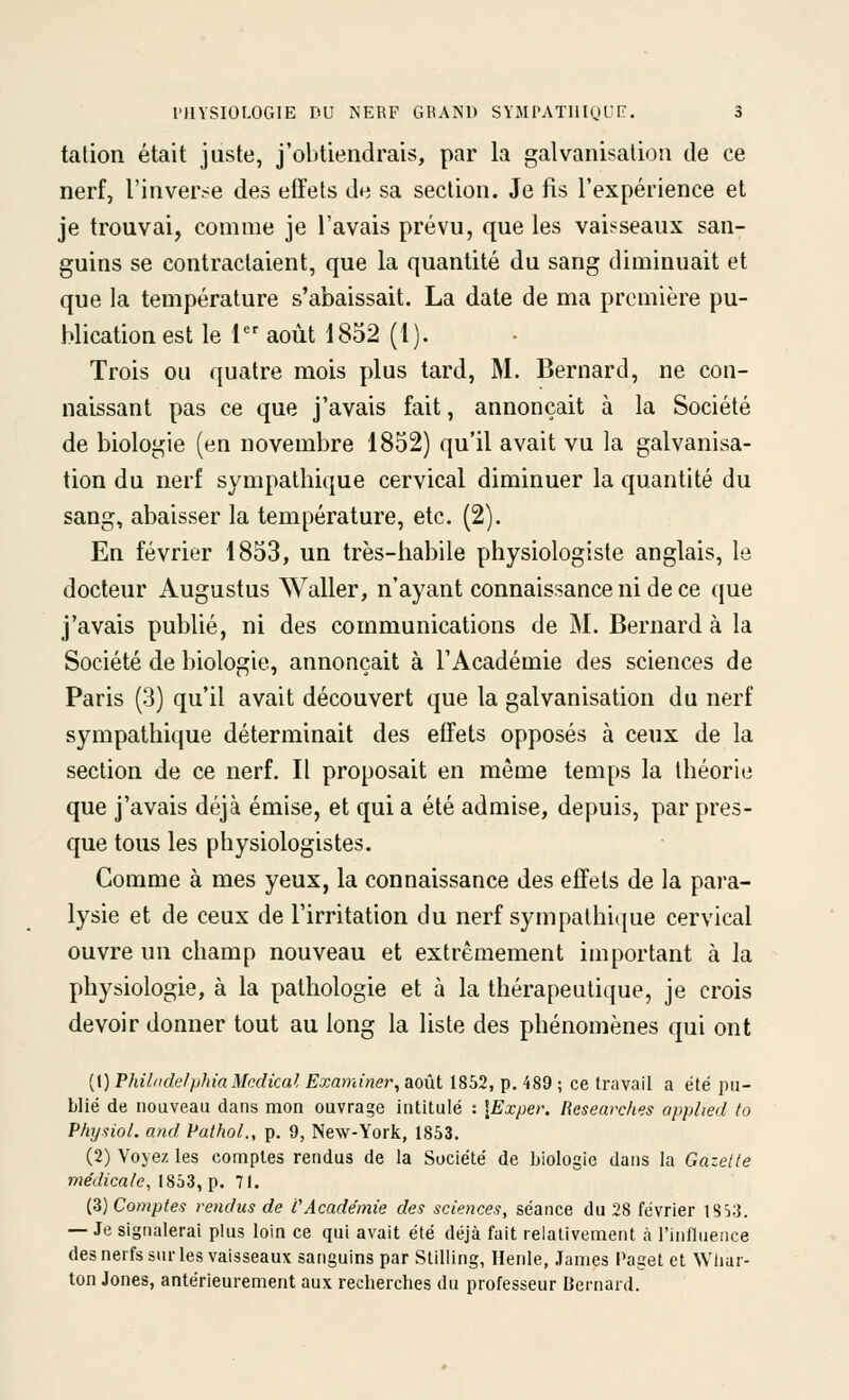 tation était juste, j'obtiendrais, par la galvanisation de ce nerf, l'inverse des effets de sa section. Je fis l'expérience et je trouvai, comme je l'avais prévu, que les vaisseaux san- guins se contractaient, que la quantité du sang diminuait et que la température s'abaissait. La date de ma première pu- blication est le 1 août 1852 (1). Trois ou quatre mois plus tard, M. Bernard, ne con- naissant pas ce que j'avais fait, annonçait à la Société de biologie (en novembre 1852) qu'il avait vu la galvanisa- tion du nerf sympathique cervical diminuer la quantité du sang, abaisser la température, etc. (2). En février 1853, un très-habile physiologiste anglais, le docteur Augustus Waller, n'ayant connaissance ni de ce que j'avais publié, ni des communications de M. Bernard à la Société de biologie, annonçait à l'Académie des sciences de Paris (3) qu'il avait découvert que la galvanisation du nerf sympathique déterminait des effets opposés à ceux de la section de ce nerf. Il proposait en même temps la théorie que j'avais déjà émise, et qui a été admise, depuis, par pres- que tous les physiologistes. Comme à mes yeux, la connaissance des effets de la para- lysie et de ceux de l'irritation du nerf sympathi([ue cervical ouvre un champ nouveau et extrêmement important à la physiologie, à la pathologie et à la thérapeutique, je crois devoir donner tout au long la liste des phénomènes qui ont (!) PhilndelphiaMcdical Examiner, août 1852, p. 489 ; ce travail a été pu- blié de nouveau dans mon ouvrage intitulé : \Exper. Resemxhes applied to Physiol. and Pathol., p. 9, New-York, 1853. (2) Voyez les comptes rendus de la Société de biologie dans la Gazelle médicale, (833, p. 71. {Z) Comptes rendus de VAcadémie des sciences, séance du 28 février lS>j. — Je signalerai plus loin ce qui avait été déjà fait relativement à l'influence des nerfs sur les vaisseaux sanguins par Stilling, Henle, James Paget et Whar- ton Jones, antérieurement aux recherches du professeur Bernard.