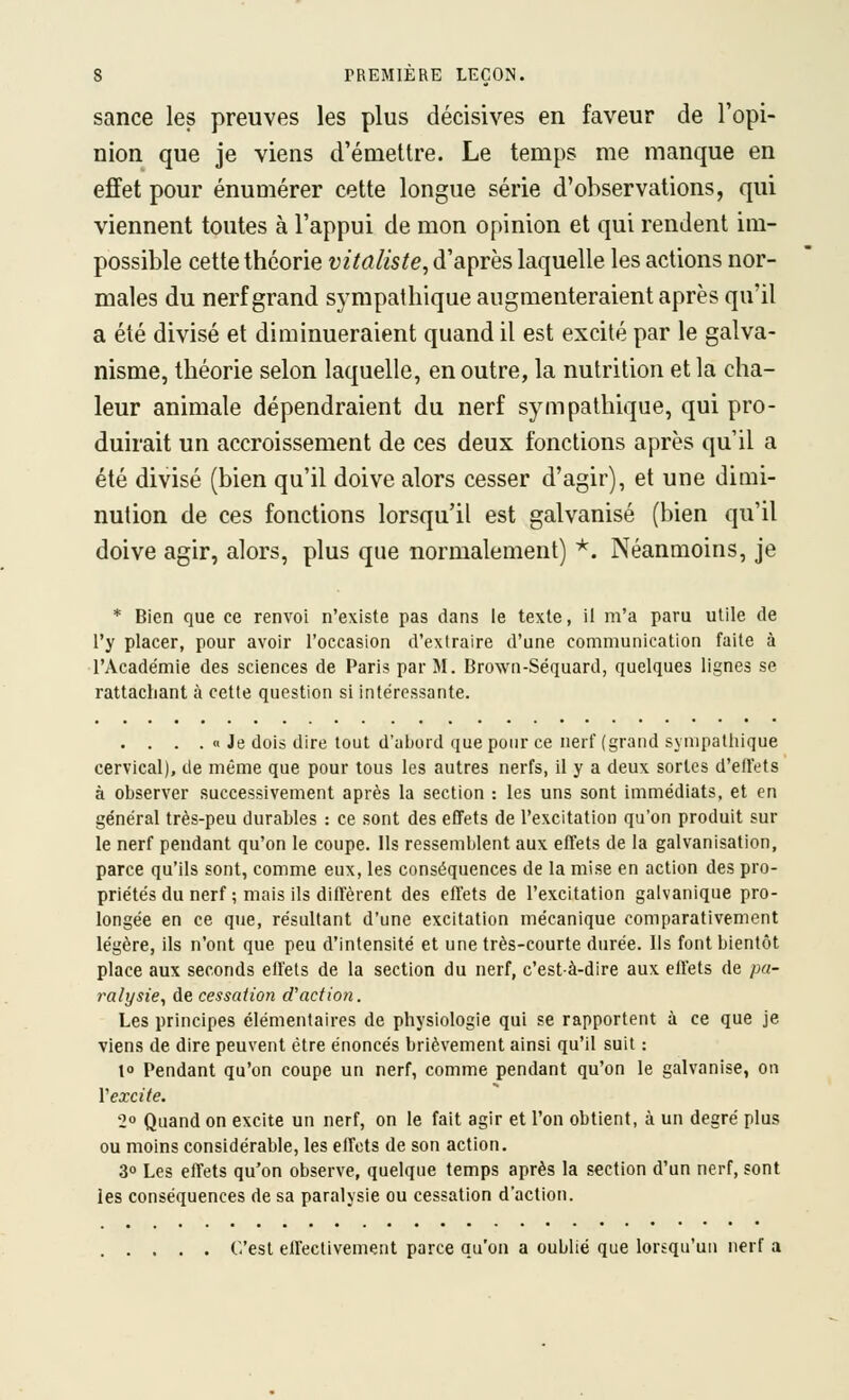 sance les preuves les plus décisives en faveur de l'opi- nion que je viens d'émettre. Le temps me manque en effet pour énumérer cette longue série d'observations, qui viennent toutes à l'appui de mon opinion et qui rendent im- possible cette théorie vitaliste^ d'après laquelle les actions nor- males du nerf grand sympathique augmenteraient après qu'il a été divisé et diminueraient quand il est excité par le galva- nisme, théorie selon laquelle, en outre, la nutrition et la cha- leur animale dépendraient du nerf sympathique, qui pro- duirait un accroissement de ces deux fonctions après qu'il a été divisé (bien qu'il doive alors cesser d'agir), et une dimi- nution de ces fonctions lorsqu'il est galvanisé (bien qu'il doive agir, alors, plus que normalement) *. Néanmoins, je * Bien que ce renvoi n'existe pas dans le texte, il m'a paru utile de l'y placer, pour avoir l'occasion d'extraire d'une communication faite à l'Acade'mle des sciences de Paris par M. Browa-Séquard, quelques lignes se rattachant à cette question si intéressante. . . . . « Je dois dire tout d'abord que pour ce nerf (grand sympatliique cervical), de même que pour tous les autres nerfs, il y a deux sortes d'effets à observer successivement après la section : les uns sont immédiats, et en général très-peu durables : ce sont des effets de l'excitation qu'on produit sur le nerf pendant qu'on le coupe. Ils ressemblent aux effets de la galvanisation, parce qu'ils sont, comme eux, les conséquences de la mise en action des pro- priétés du nerf ; mais ils diffèrent des effets de l'excitation galvanique pro- longée en ce que, résultant d'une excitation mécanique comparativement légère, ils n'ont que peu d'intensité et une très-courte durée. Ils font bientôt place aux seconds effets de la section du nerf, c'est-à-dire aux effets de pa- ralysie, de cessation d'action. Les principes élémentaires de physiologie qui se rapportent à ce que je viens de dire peuvent être énoncés brièvement ainsi qu'il suit : 10 Pendant qu'on coupe un nerf, comme pendant qu'on le galvanise, on Vexcite. 2° Quand on excite un nerf, on le fait agir et l'on obtient, à un degré plus ou moins considérable, les effets de son action. 3° Les effets qu'on observe, quelque temps après la section d'un nerf, sont les conséquences de sa paralysie ou cessation d'action. C'est effectivement parce qu'on a oublié que lorsqu'un nerf a