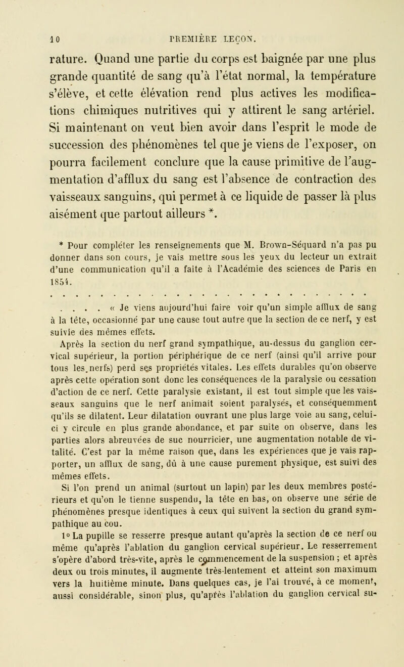 rature. Quand une partie du corps est baignée par une plus grande quantité de sang qu'à l'état normal, la température s'élève, et cette élévation rend plus actives les modifica- tions chimiques nutritives qui y attirent le sang artériel. Si maintenant on veut bien avoir dans l'esprit le mode de succession des phénomènes tel que je viens de l'exposer, on pourra facilement conclure que la cause primitive de l'aug- mentation d'afflux du sang est l'absence de contraction des vaisseaux sanguins, qui permet à ce liquide de passer là plus aisément que partout ailleurs *. * Pour compléter les renseignements que M. Brown-Séquard n'a pas pu donner dans son cours, je vais mettre sous les jeux du lecteur un extrait d'une communication qu'il a faite à l'Académie des sciences de Paris en 1851. . . . . « Je viens aujourd'hui faire voir qu'un simple alflux de sang à la tète, occasionné par une cause tout autre que la section de ce nerf, y est suivie des mêmes effets. Après la section du nerf grand sympathique, au-dessus du ganglion cer- vical supérieur, la portion périphérique de ce nerf (ainsi qu'il arrive pour tous les.nerfs) perd ses propriétés vitales. Les effets durables qu'on observe après celte opération sont donc les conséquences de la paralysie ou cessation d'action de ce nerf. Cette paralysie existant, il est tout simple que les vais- seaux sanguins que le nerf animait soient paralysés, et conséquemment qu'ils se dilatent. Leur dilatation ouvrant une plus large voie au sang, celui- ci y circule en plus grande abondance, et par suite on observe, dans les parties alors abreuvées de suc nourricier, une augmentation notable de vi- talité. C'est par la même raison que, dans les expériences que je vais rap- porter, un afflux de sang, dû à une cause purement physique, est suivi des mêmes effets. Si l'on prend un animal (surtout un lapin) par les deux membres posté- rieurs et qu'on le tienne suspendu, la tête en bas, on observe une série de phénomènes presque identiques à ceux qui suivent la section du grand sym- pathique au cou. l La pupille se resserre presque autant qu'après la section de ce nerf ou même qu'après l'ablation du ganglion cervical supérieur. Le resserrement s'opère d'abord très-vite, après le cjjmmencement de la suspension ; et après deux ou trois minutes, il augmente très-lentement et atteint son maximum vers la huitième minute. Dans quelques cas, je l'ai trouvé, à ce moment, aussi considérable, sinon plus, qu'après l'ablation du ganglion cervical su-