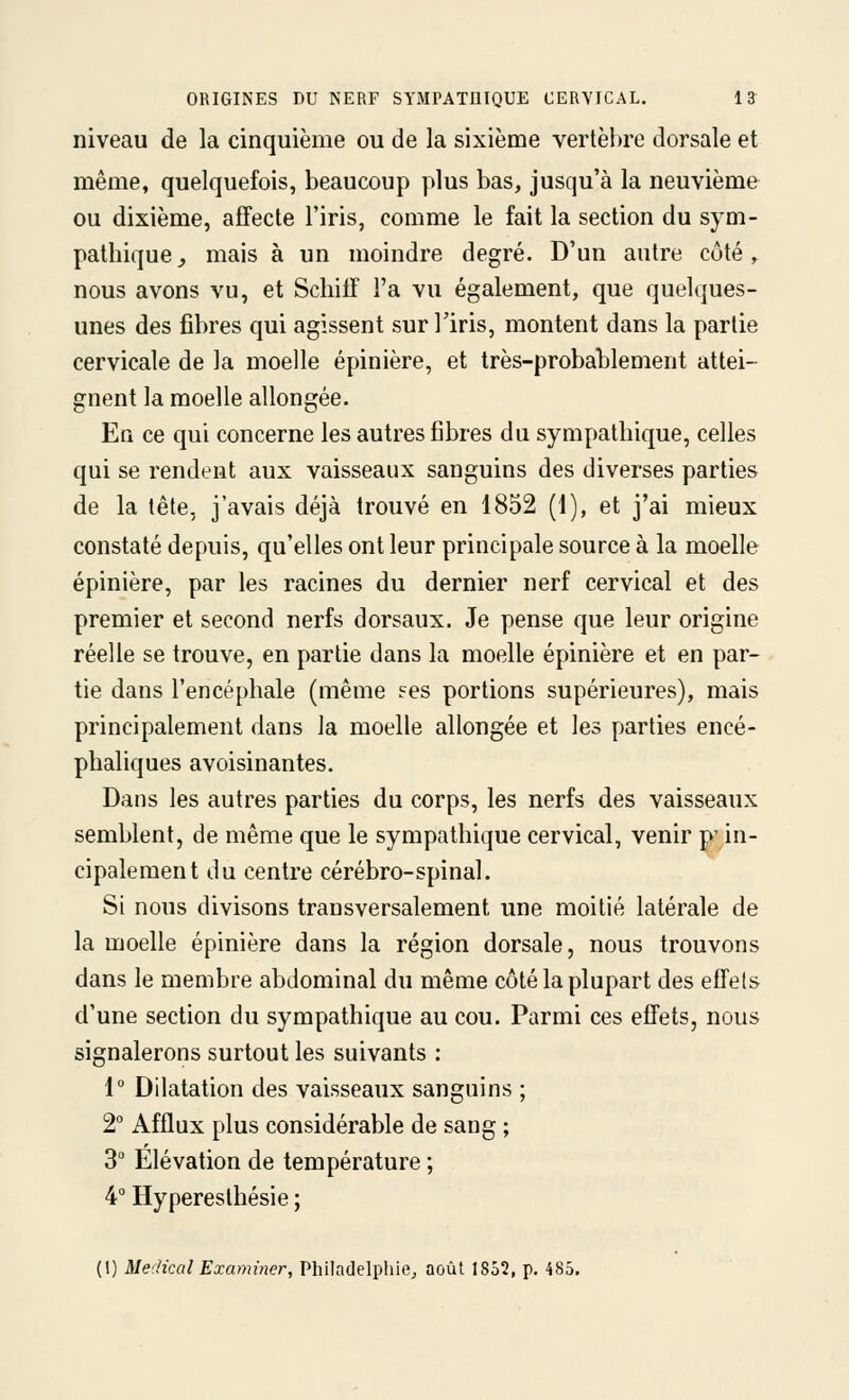 niveau de la cinquième ou de la sixième vertèbre dorsale et même, quelquefois, beaucoup plus bas, jusqu'à la neuvième ou dixième, affecte l'iris, comme le fait la section du sym- pathique^ mais à un moindre degré. D'un autre côté ,^ nous avons vu, et ScliilT Ta vu également, que quelques- unes des fibres qui agissent sur Tiris, montent dans la partie cervicale de la moelle épinière, et très-probatlement attei- gnent la moelle allongée. En ce qui concerne les autres fibres du sympathique, celles qui se rendent aux vaisseaux sanguins des diverses parties de la tête, j'avais déjà trouvé en 1852 (1), et j'ai mieux constaté depuis, qu'elles ont leur principale source à la moelle épinière, par les racines du dernier nerf cervical et des premier et second nerfs dorsaux. Je pense que leur origine réelle se trouve, en partie dans la moelle épinière et en par- tie dans l'encéphale (même fes portions supérieures), mais principalement dans la moelle allongée et les parties encé- phaliques avoisinantes. Dans les autres parties du corps, les nerfs des vaisseaux semblent, de même que le sympathique cervical, venir p' in- cipalement du centre cérébro-spinal. Si nous divisons transversalement une moitié latérale de la moelle épinière dans la région dorsale, nous trouvons dans le membre abdominal du même côté la plupart des effets d'une section du sympathique au cou. Parmi ces effets, nous signalerons surtout les suivants : 1° Dilatation des vaisseaux sanguins ; 2° Afflux plus considérable de sang ; 3 Elévation de température ; 4° Hypereslhésie ; (1) Médical Examiner, Philadelphie^ août 1852, p. 485.