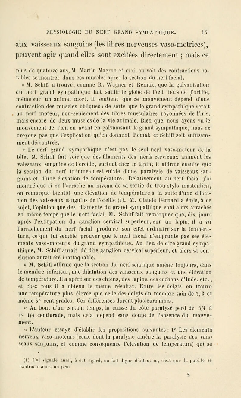 aux vaisseaux sanguins (les fibres nerveuses vaso-motrices), peuvent agir quand elles sont excitées directement ; mais ce plus (le qnatnize an?, M. Martin-Magron et moi, on voit fies contraclioiis no- tables se montrer dans ces muscles après la section du nerf facial. « M. Schiir a trouvé, comme R. Wagner et Remak, que la galvanisation (kl nerf grand sympathique fait saillir le globe de l'œil hors de l'orbite, même sur un animal mort. Il soutient que ce mouvement dépend d'une contraction des muscles obliques : de sorte que le grand sympathique serait un nerf moteur, non-seulement des fibres musculaires rayonnées de l'iris, mais encore de deux muscles de la vie animale. Bien que nous ayons vu le mouvement de l'œil en avant en galvanisant le grand sympathique, nous ne croyons pas que l'explication qu'en donnent Remak et Schilf soit suffisam- ment démontrée. « Le nerf grand sympathique n'est pas le seul nerf vaso-moteur de la tète. M. SchifF fait voir que des filaments des nerfs cervicaux animent les vaisseaux sanguins de l'oreille, surtout chez le lapin; il affirme ensuite que la section du nerf trijumeau est suivie d'une paralysie de vaisseaux san- guins et d'une élévation de température. Relativement au nerf facial j'ai montré que si on l'arrache au niveau de sa sortie du trou stylo-mastoïdien, on remarque bientôt une élévation de température à la suite d'une dilata- tion des vaisseaux sanguins de l'oreille (I). M. Claude Bernard a émis, à ce sujet, l'opinion que des filaments du grand sympathique sont alors arrachés en même temps que le nerf facial. M. Schift'fait remarquer que, dix jours après l'extirpation du ganglion cervical supérieur, sur un lapin, il a vu l'arrachement du nerf facial produire son effet ordinaire sur la tempéra- ture, ce qui lui semble prouver que le nerf facial n'emprunte pas ses élé- ments vaso-moteurs du grand sympathique. Au lieu de dire grand sympa- thique, M. SchilT aurait dû dire ganglion cervical supérieur, et alors sa con- clusion aurait été inattaquable. « M. Schiir affirme que la section du nerf sciatique amène toujours, dans le membre inférieur, une dilatation des vaisseaux sanguins et une élévation de température. Il a opéré sur des chiens, des lapins, des cochons d'Inde, etc., et chez tous il a obtenu le même résultat. Entre les doigts on trouve une température plus élevée que celle des doigts du membre sain de 2,3 et même 6 centigrades. Ces dilférences durent plusieurs mois. « Au bout d'un certain temps, la cuisse du côte paralysé perd de 3/i à 1 1/4 centigrade, mais cela dépend sans doute de l'absence du mouve- ment. « L'auteur essaye d'établir les propositions suivantes : 1» Les éléments nerveux vaso-moteurs (ceux dont la paralysie amène la paralysie de.s vais- seaux sanguins, et comme conséquence l'élévation de température) qui se (I) J'ai siguaté aussi, à cet égaicl, mi fait ilijjue il'atleutiou, c'est que la pupille se cjutracte alors un peu.