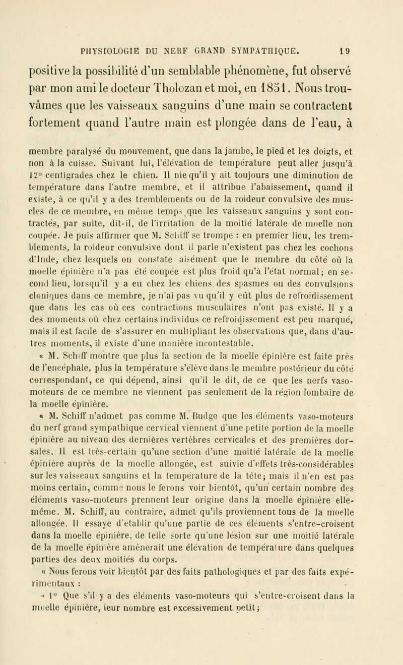 positive la possihilité d'un semblable phénomène, fut observé par mon ami le docteur Tholozan et moi, en 1851. Nous trou- vâmes que les vaisseaux sanguins d'une main se contractent fortement quand l'autre main est plongée dans de l'eau, à membre paralysé du mouvement, que dans la jambe, le pied et les doigts, et non à la cuisse. Suivant lui, l'élévation de température peut aller jusqu'à 12 centigrades chez le chien. Il nie qu'il y ait toujours une diminution de température dans l'autre membre, et il attribue l'abaissement, quand II existe, à ce qu'il y a des tremblements ou de la roideur convulsive des mus- cles de ce membre, en méine temps que les vaisseaux sanguins y sont con- tractés, par suite, dit-il, de l'irritation de la moitié latérale de moelle non coupée. Je puis afflrmer que M. Scliifî' se trompe : en premier lieu, les trem- blements, la roideur convulsive dont il parle n'existent pas chez les cochons d'Inde, chez lesquels on constate aisément que le membre du côté où la moelle épinière n'a pas été coupée est plus froid qu'à l'état normal; en se- cond lieu, lorsqu'il y a eu chez les chiens des spasmes ou des convulsions cloniques dans ce membre, je n'ai pas vu qu'il y eût plus de refroidissement que dans les cas où ces contractions musculaires n'ont pas existé. 11 y a des moments où chez certains individu» ce refroidissement est peu marqué, mais il est facde de s'assurer en multipliant les observations que, dans d'au- tres moments, il existe d'une manière incontestable. « M. SchilT montre que plus la section de la moelle épinière est faite près de l'encéphale, plus la température s'élève dans le membre postérieur du côlé correspondant, ce qui dépend, ainsi qu'il le dit, de ce que les nerfs vaso- moteurs de ce membre ne viennent pas seulement de la région lombaire de la moelle épinière. « M. SchilT n'admet pas comme M. Dudge que les éléments vaso-moteurs du nerf grand sympathique cervical viennent d'une petite portion delà moelle épinière au niveau des dernières vertèbres cervicales et des premières dor- sales. II est très-certain qu'une section d'une moitié latérale de la moelle épinière auprès de larnoelle allongée, est suivie d'elTets très-considérables sur les vaisseaux sanguins et la température de la tête; mais il n'en est pas moins certain, commj nous le ferons voir bientôt, qu'un certain nombre des éléments vaso-moteurs prennent leur origine dans la moelle épinière elle- même. M. SchilT, au contraire, admet qu'ils proviennent tous de larnoelle allongée. Il essaye d'établir qu'une partie de ces éléments s'entre-croisent dans la moelle épinière, de telle sorte qu'une lésion sur une moitié latérale de la moelle épinière amènerait une élévation de tempéralure dans quelques parties des deux moitiés du corps. <i Nous ferons voir bientôt par des faits pathologiques et par des faits expé- rinjcntaux :  1° Que s'il y a des éléments vaso-moteurs qui s'entre-croisent dans la muelle épinière, leur nombre est excessivement petit;
