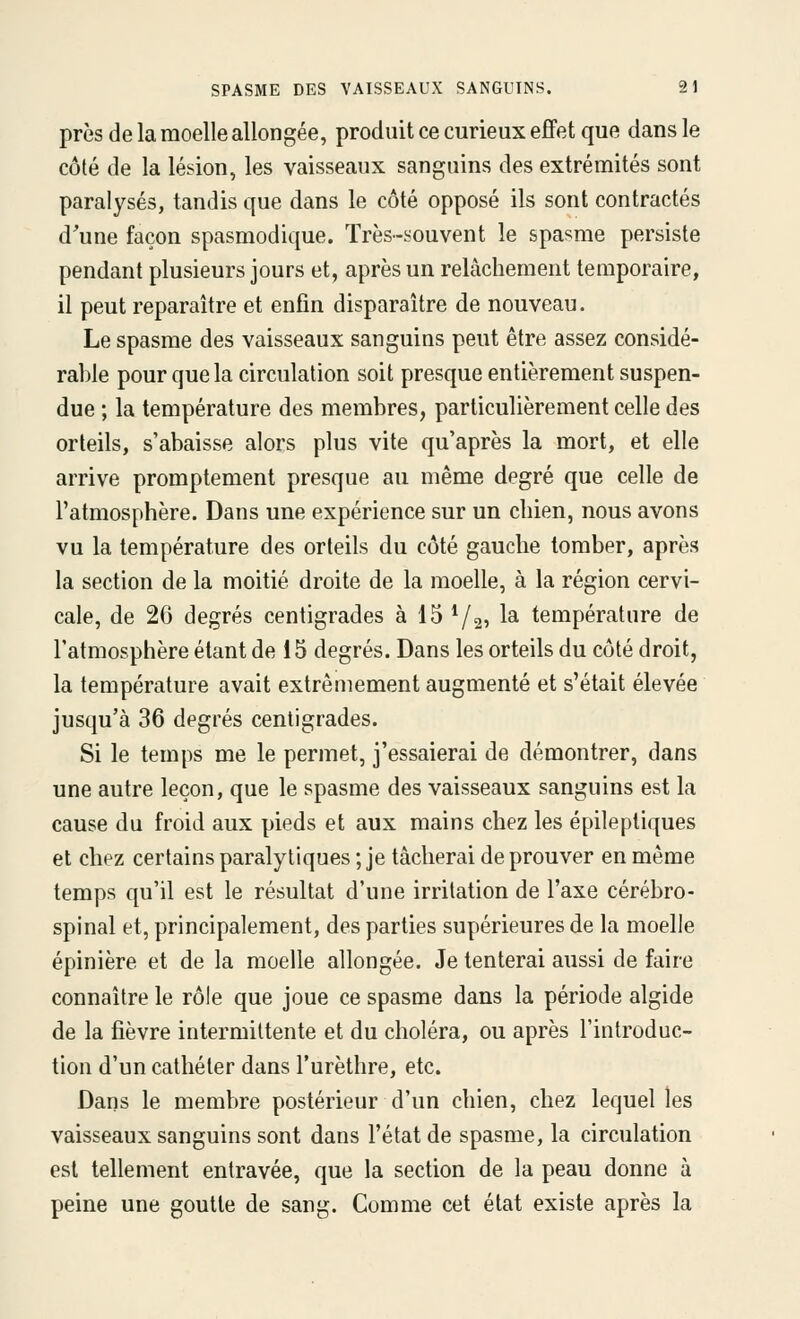 près de la moelle allongée, produit ce curieux effet que dans le côté de la lésion, les vaisseaux sanguins des extrémités sont paralysés, tandis que dans le côté opposé ils sont contractés d'une façon spasmodique. Très-souvent le spasme persiste pendant plusieurs jours et, après un relâchement temporaire, il peut reparaître et enfin disparaître de nouveau. Le spasme des vaisseaux sanguins peut être assez considé- rable pour que la circulation soit presque entièrement suspen- due ; la température des membres, particulièrement celle des orteils, s'abaisse alors plus vite qu'après la mort, et elle arrive promptement presque au même degré que celle de l'atmosphère. Dans une expérience sur un chien, nous avons vu la température des orteils du côté gauche tomber, après la section de la moitié droite de la moelle, à la région cervi- cale, de 20 degrés centigrades à 15 Va? ^^ température de l'atmosphère étant de 15 degrés. Dans les orteils du côté droit, la température avait extrêmement augmenté et s'était élevée jusqu'à 36 degrés centigrades. Si le temps me le permet, j'essaierai de démontrer, dans une autre leçon, que le spasme des vaisseaux sanguins est la cause du froid aux pieds et aux mains chez les épilepliques et chez certains paralytiques ; je tâcherai de prouver en même temps qu'il est le résultat d'une irritation de l'axe cérébro- spinal et, principalement, des parties supérieures de la moelle épinière et de la moelle allongée. Je tenterai aussi de faire connaître le rôle que joue ce spasme dans la période algide de la fièvre intermittente et du choléra, ou après l'introduc- tion d'un cathéter dans l'urèthre, etc. Dans le membre postérieur d'un chien, chez lequel les vaisseaux sanguins sont dans l'état de spasme, la circulation est tellement entravée, que la section de la peau donne à peine une goutte de sang. Comme cet état existe après la