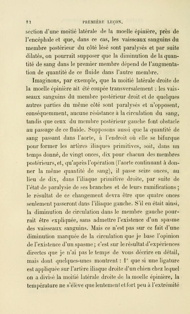 section d'une moitié latérale de la moelle épinière, près de l'encéphale et que, dans ce cas, les vaisseaux sanguins du membre postérieur du côté lésé sont paralysés et par suite dilatés, on pourrait supposer que la diminution de la quan- tité de sang dans le premier membre dépend de l'augmenta- tion de quantité de ce fluide dans l'autre membre. Imaginons, par exemple, que la moitié latérale droite de la moelle épinière ait été coupée transversalement : les vais- seaux sanguins du membre postérieur droit et de quelques autres parties du même côté sont paralysés et n'opposent, conséquemment, aucune résistance à la circulation du sang, tandis que ceux du membre postérieur gauche font obstacle au passage de ce fluide. Supposons aussi que la quantité de sang passant dans l'aorte, à l'endroit où elle se bifurque pour former les artères iliaques primitives, soit, dans un temps donné, de vingt onces, dix pour chacun des membres postérieurs, et, qu'après l'opération (l'aorte continuant à don- ner la même quantité de sang), il })asse seize onces, au lieu de dix, dans l'ihaque primitive droite, par suite de l'état de paralysie de ses branches et de leurs ramifications ; le résultat de ce changement devra être que quatre onces seulement passeront dans l'iliaque gauche. S'il en était ainsi, la diminution de circulation dans le membre gauche pour- rait être expliquée, sans admettre l'existence d'un spasme des vaisseaux sanguins. Mais ce n'est pas sur ce fait d'une diminution marquée de la circulation que je base l'opinion de l'existence d'un spasme ; c'est sur le résultat d'expériences directes que je n'ai pas le temps de vous décrire en détail, mais dont quelques-unes montrent : V que si une ligature est appliquée sur l'artère iliaque droite d'un chien chez lequel on a divisé la moitié latérale droite de la moelle épinière, la température ne s'élève que lentement et fort peu à l'extrémité