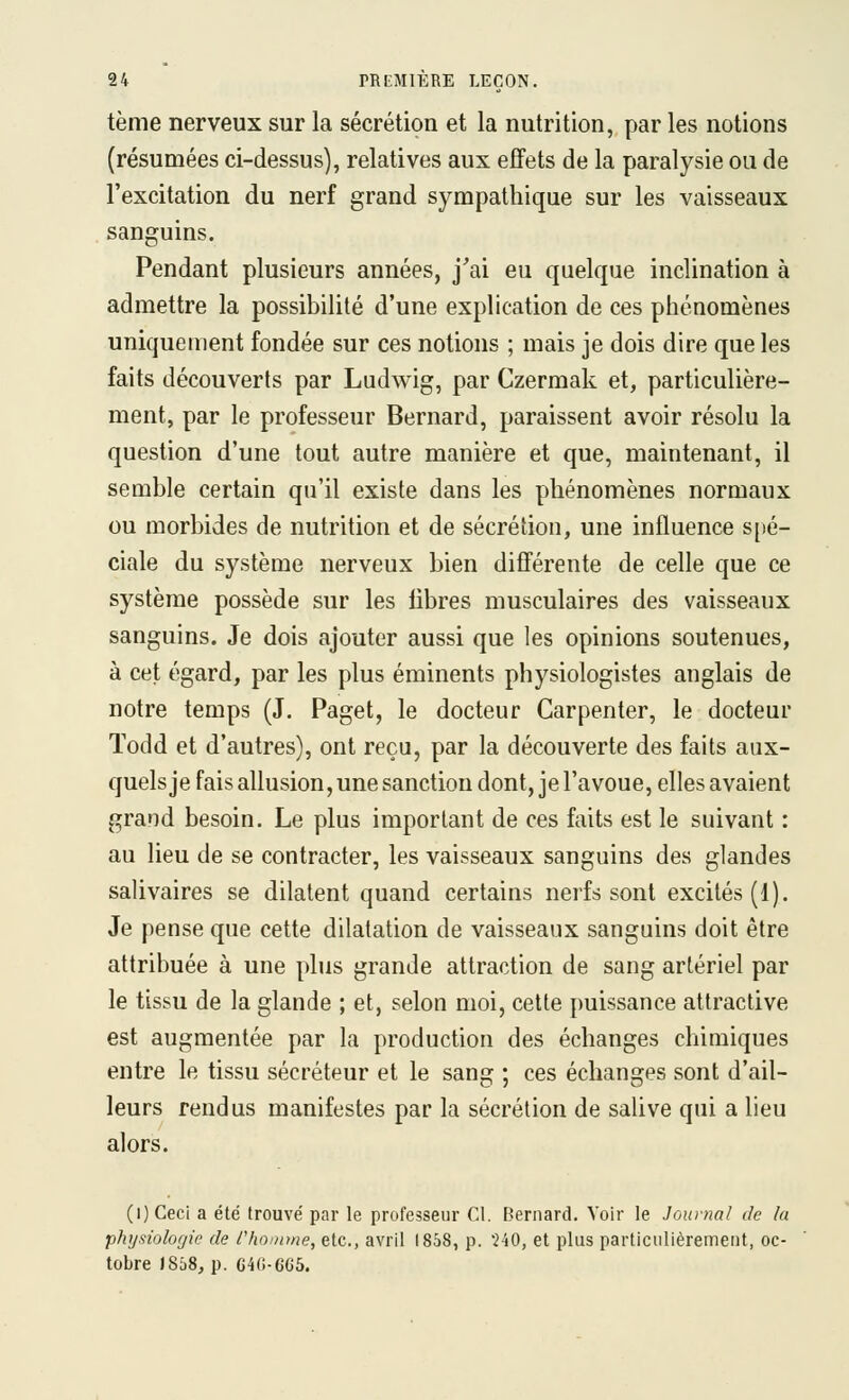 tème nerveux sur la sécrétion et la nutrition, par les notions (résumées ci-dessus), relatives aux effets de la paralysie ou de l'excitation du nerf grand sympathique sur les vaisseaux sanguins. Pendant plusieurs années, j'ai eu quelque inclination à admettre la possibilité d'une explication de ces phénomènes uniquement fondée sur ces notions ; mais je dois dire que les faits découverts par Ludwig, par Czermak et, particulière- ment, par le professeur Bernard, paraissent avoir résolu la question d'une tout autre manière et que, maintenant, il semble certain qu'il existe dans les phénomènes normaux ou morbides de nutrition et de sécrétion, une influence s[)é- ciale du système nerveux bien différente de celle que ce système possède sur les libres musculaires des vaisseaux sanguins. Je dois ajouter aussi que les opinions soutenues, à cet égard, par les plus éminents physiologistes anglais de notre temps (J. Paget, le docteur Carpenter, le docteur ïodd et d'autres), ont reçu, par la découverte des faits aux- quels je fais allusion, une sanction dont, je l'avoue, elles avaient grand besoin. Le plus important de ces faits est le suivant : au lieu de se contracter, les vaisseaux sanguins des glandes salivaires se dilatent quand certains nerfs sont excités (1). Je pense que cette dilatation de vaisseaux sanguins doit être attribuée à une plus grande attraction de sang artériel par le tissu de la glande ; et, selon moi, cette puissance attractive est augmentée par la production des échanges chimiques entre le tissu sécréteur et le sang ; ces échanges sont d'ail- leurs rendus manifestes par la sécrétion de salive qui a lieu alors. (l)Ceci a été trouvé par le professeur Cl. Bernard. Voir le Journal de la physiologie de l'homme, etc., avril 1858, p. '240, et plus particulièrement, oc- tobre )8û8, p. G4(i-6G5.