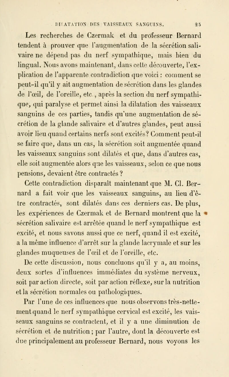 Les recherches de Czermak et du professeur Bernard tendent à prouver que l'augmentation de la sécrétion sali- vaire ne dépend pas du nerf sympathique, mais bien du lingual. Nous avons maintenant, dans cette découverte, l'ex- plication de l'apparente contradiction que voici : comment se peut-il qu'il y ait augmentation de sécrétion dans les glandes de l'œil, de l'oreille, etc., après la section du nerf sympathi- que, qui paralyse et permet ainsi la dilatation des vaisseaux sanguins de ces parties, tandis qu'une augmentation de sé- crétion de la glande salivaire et d'autres glandes, peut aussi avoir lieu quand certains nerfs sont excités? Comment peut-il se faire que, dans un cas, la sécrétion soit augmentée quand les vaisseaux sanguins sont dilatés et que, dans d'autres cas, elle soit augmentée alors que les vaisseaux, selon ce que nous pensions, devaient être contractés ? Cette contradiction disparaît maintenant que M. Cl. Ber- nard a fait voir que les vaisseaux sanguins, au lieu d'ê- tre contractés, sont dilatés dans ces derniers cas. De plus, les expériences de Czermak et de Bernard montrent que la sécrétion salivaire est arrêtée quand le nerf sympathique est excité, et nous savons aussi que ce nerf, quand il est excité, a la même influence d'arrêt sur la glande lacrymale et sur les glandes muqueuses de l'œil et de l'oreille, etc. De cette discussion, nous concluons qu'il y a, au moins, deux sortes d'influences immédiates du système nerveux, soit par action directe, soit par action réflexe, sur la nutrition et la sécrétion normales ou pathologiques. Par l'une de ces influences que nous observons très-nette- ment quand le nerf sympathique cervical est excité, les vais- seaux sanguins se contractent, et il y a une diminution de sécrétion et de nutrition ; par l'autre, dont la découverte est due principalement au professeur Bernard, nous voyons les