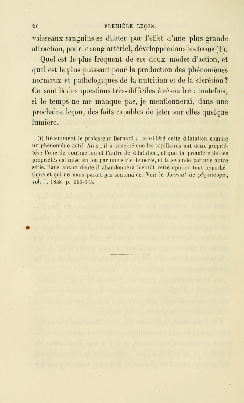 vaisseaux sanguins se dilater par l'effet d'une plus grande aliraction, pour le sang artériel, développée dans les tissus (1). Quel est le plus fréquent de ces deux modes d'action, et quel est le plus puissant pour la production des phénomènes normaux et pathologiques de la nutrition et de la sécrétion? Ce sont là des questions très-difficiles à résoudre : toutefois, si le temps ne me manque pas, je mentionnerai, dans une prochaine leçon, des faits capables de jeter sur elles quelque lumière. (l) Récemment le profes.-eur Bernard a considéré cette dilatation comme un phénomène actif. Ainsi, il a imaginé que les capillaires ont deux proprié- tés : l'une de contraclion et l'autre de dilatation, et que la première de ces propriétés est mise en jeu par une série de nerfs, et la secomle par une autre série. Sans aucun doute il abandonnera bienlùt cette opinion tout hypothé- tique et qui ne nous parait pas soutenahle. Voir le Journal de physiologie^ vol. I, 1838, p. C4G-GC5.