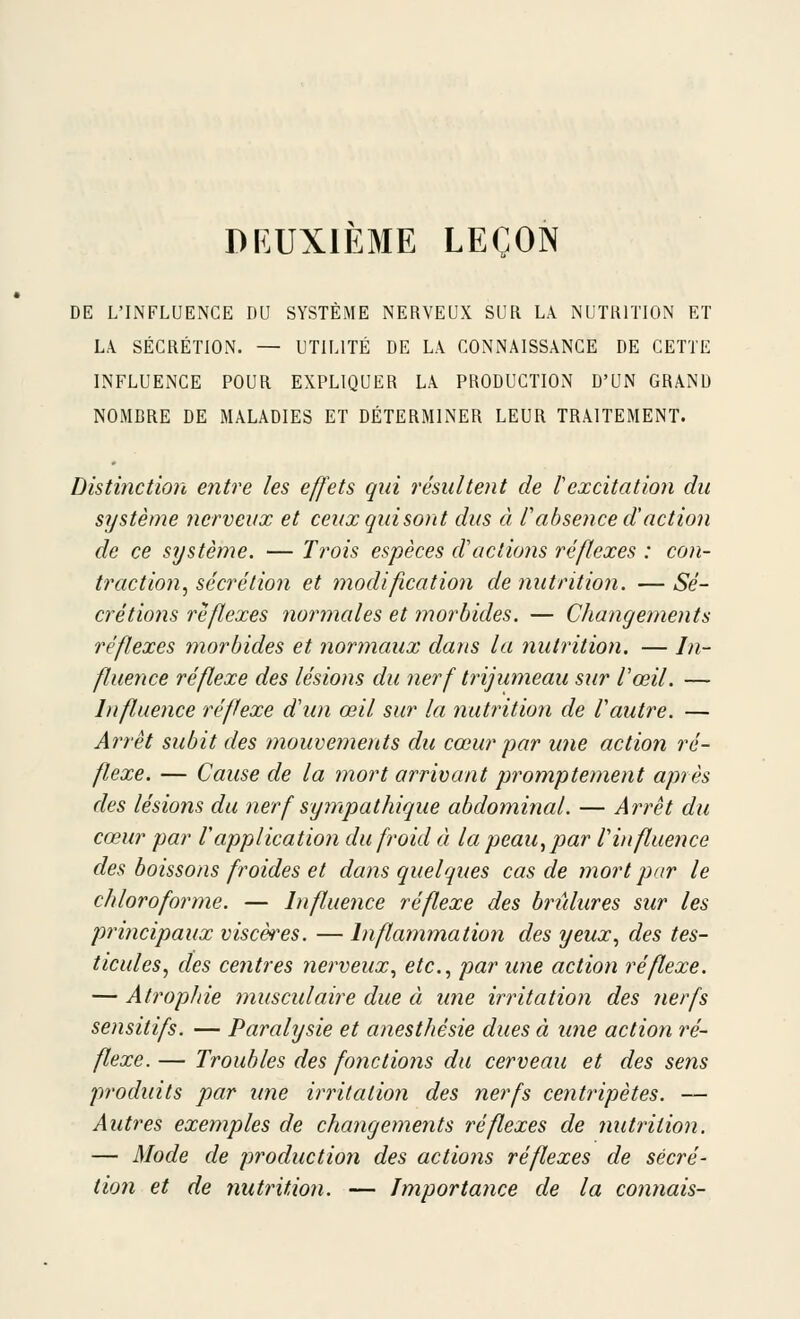 DEUXIÈME LEÇON DE L'INFLUENCE DU SYSTÈME NERVEUX SUR LA NUTRITION ET Lk SÉCRÉTION. — UTILITÉ DE LA CONNAISSANCE DE CETTE INFLUENCE POUR EXPLIQUER LA PRODUCTION D'UN GRAND NOMBRE DE MALADIES ET DÉTERMINER LEUR TRAITEMENT. Distinction e?ître les effets qui résultent de lexcitation du système nerveux et ceiixquisont dus à f absence d'action de ce sijstème. — Trois espèces d'actions réflexes : con- traction^ sécrétion et modification de nutrition. — Sé- crétions réflexes normales et ?norbides. — Changements réflexes morbides et normaux dans la nutrition. — In- fluence réflexe des lésions du nerf trijumeau sur Vœil. — hifluence réflexe d'un œil sur la nutrition de Vautre. — Arrêt subit des mouvements du cœur 'par une action ré- flexe. — Cause de la mort arrivant promptement après des lésions du nerf synipathique abdominal. — Arrêt du cœur par Vapplication du froid à la peau, par l'influence des boissons froides et dans quelques cas de mort par le chloroforme. — Influence réflexe des bridures sur les principaux viscères. — Inflammation des yeux., des tes- ticules, des centres nerveux., etc., par une action réflexe. — Atrophie musculaire due à ime irritation des nerfs sensitifs. — Paralysie et anesthésie dues à une action ré- flexe. — Troubles des fonctions du cerveau et des sens produits par ime irritation des nerfs centripètes. — Autres exemples de changements réflexes de nutrition. — Mode de production des actions réflexes de sécré- tion et de nutrition. — Importance de la connais-