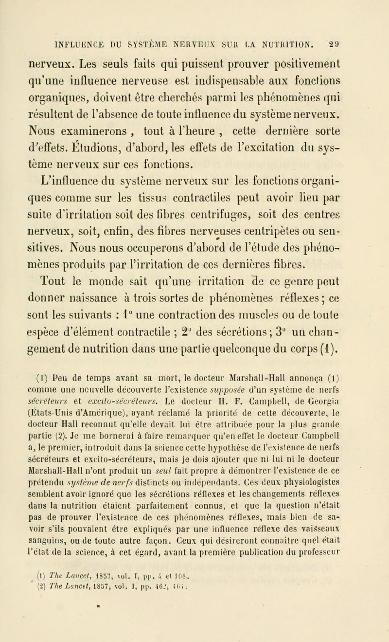 nerveux. Les seuls faits qui puissent prouver positivement qu'une influence nerveuse est indispensable aux fondions organiques, doivent être cherchés parmi les phénomènes qui résultent de l'absence de toute influence du système nerveux. Nous examinerons , tout à l'heure , cette dernière sorte d'efi'ets. Etudions, d'abord, les eflets de l'excitation du sys- tème nerveux sur ces fonctions. L'influence du système nerveux sur les fonctions organi- ques comme sur les tissus contractiles peut avoir lieu par suite d'irritation soit des libres centrifuges, soit des centres nerveux, soit, enfin, des fibres nerveuses centripètes ou sen- sitives. Nous nous occuperons d'abord de l'étude des phéno- mènes produits par l'irritation de ces dernières fibres. Tout le monde sait qu'une irritation de ce genre peut donner naissance à trois sortes de phénomènes réflexes ; ce sont les suivants : 1° une contraction des muscles ou de toute espèce d'élément contractile ; 2' des sécrétions; 3 un chan- gement de nutrition dans une partie quelconque du corps (1). (I) Peu de temps avant sa mort, le docteur Marshall-Hall annonça (1) comme une nouvelle découverte l'existence supposée d'un système de nerfs sécréteurs et excilo-sécréteurs. Le docteur H. F. Campbell, de Georgia (États-Unis d'Amérique), ayant, réclamé la priorité de celte découverte, le docteur Hall reconnut qu'elle devait lui être attribuée pour la plus grande partie (2). Je me bornerai à faire remarquer qu'en efTet le docteur Campbell a, le premier, introduit dans la science cette hypothèse de i'exislence de nerfs sécréteurs et excito-sécréteurs, mais je dois ajouter que ni lui ni le docteur Marshall-Hall n'ont produit un seul fait propre à démontrer l'existence de ce prétendu système de nerfs distincts ou indépendants. Ces deux physiologistes semblent avoir ignoré que les sécrétions réflexes et les changements réflexes dans la nutrition étaient parfaitement connus, et que la question n'était pas de prouver l'existence de ces phénomènes réflexes, mais bien de sa- voir s'ils pouvaient être expliqués par une influence réflexe des vaiiîseaux sanguins, ou de toute autre façon. Ceux qui désireront connaître quel était l'état de la science, à cet égard, avant la première publication du professeur (1) The Lancet, 1857, vol. I, pp. 4 et 108. (2) The Lancet, 1857, vol. 1, pp. 462, U.i.