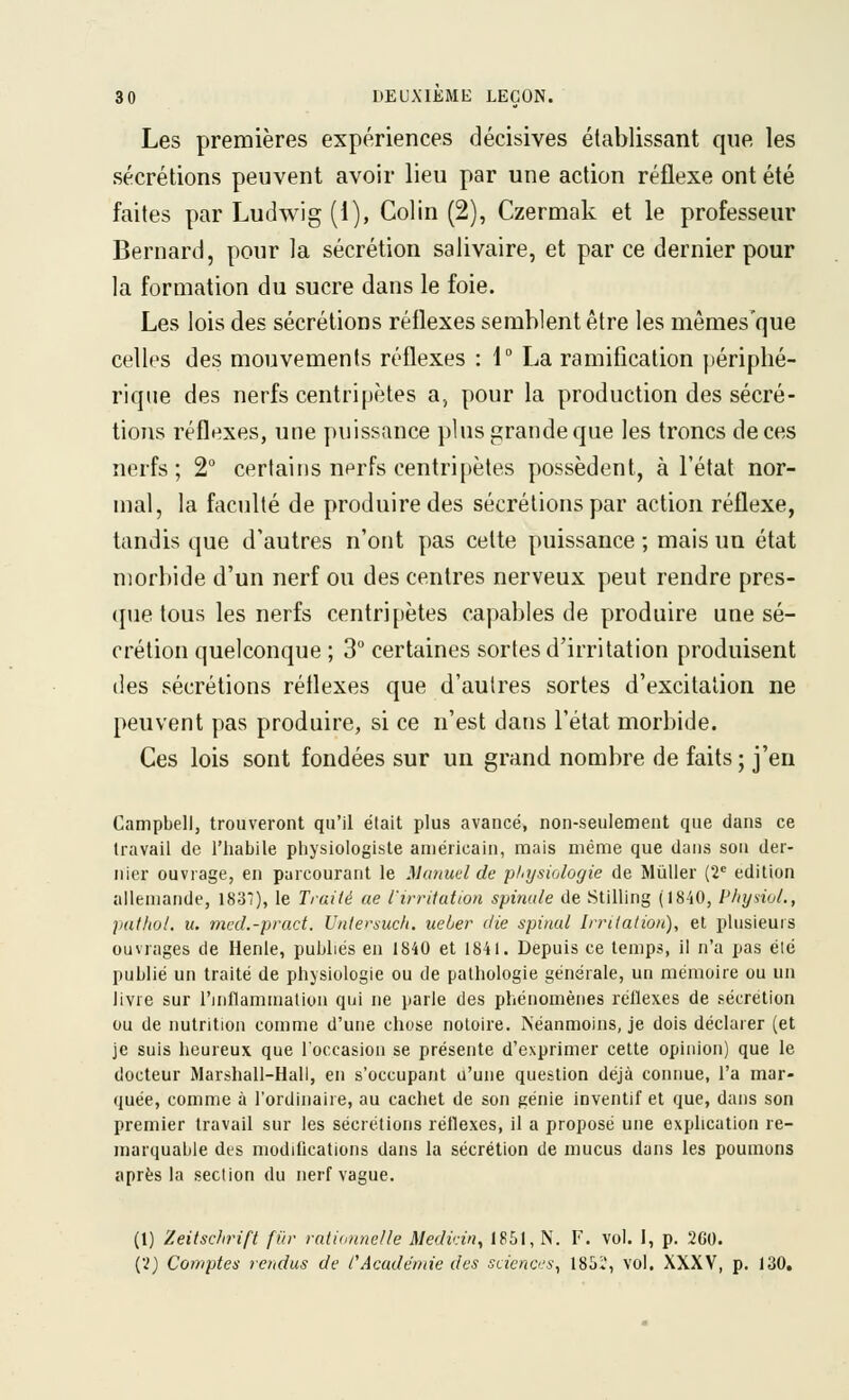 Les premières expériences décisives établissant que les sécrétions peuvent avoir lieu par une action réflexe ont été faites par Ludwig (1), Colin (2), Czermak et le professeur Bernard, pour la sécrétion salivaire, et par ce dernier pour la formation du sucre dans le foie. Les lois des sécrétions réflexes semblent être les mêmes'que celles des mouvements réflexes : 1° La ramification périphé- rique des nerfs centripètes a, pour la production des sécré- tions réflexes, une puissance plus grande que les troncs de ces nerfs; 2 certains uprfs centripètes possèdent, à l'état nor- mal, la faculté de produire des sécrétions par action réflexe, tandis que d'autres n'ont pas cette puissance ; mais un état uîorbide d'un nerf ou des centres nerveux peut rendre pres- que tous les nerfs centripètes capables de produire une sé- crétion quelconque ; 3 certaines sortes d'irritation produisent (les sécrétions réflexes que d'autres sortes d'excitation ne peuvent pas produire, si ce n'est dans l'état morbide. Ces lois sont fondées sur un grand nombre de faits ; j'en Campbell, trouveront qu'il était plus avancé, non-seulement que dans ce travail de l'habile physiologiste américain, mais même que dans sou der- nier ouvrage, en parcourant le Manuel de physiologie de MûUer (2'= édition allemande, 1837), le Traité ae l'irrUation spinale de Stilling (1840, PhysioL, pathol. u. mcd.-prad. Untersuch. ueier die spinal Inflation), et plusieuis ouvrages de Henle, publiés en 1840 et 1841. Depuis ce temps, il n'a pas élé publié un traité de phjsiologie ou de pathologie générale, un mémoire ou un livre sur l'inllammalion qui ne parle des phénomènes réflexes de sécrétion ou de nutrition comme d'une chose notoire. Néanmoins, je dois déclarer (et je suis heureux que l'occasion se présente d'exprimer cette opinion) que le docteur Marshall-Hall, en s'occupant a'une question déjà connue, l'a mar- quée, comme à l'ordinaire, au cachet de son pénie inventif et que, dans son premier travail sur les sécrétions réflexes, il a proposé une explication re- marquable des modifications dans la sécrétion de mucus dans les poumons après la section du nerf vague. (1) Zeitschrift fur rationnelle Medidn, 1851, N. F. vol. I, p. 2G0. (2) Comptes rendus de CAcadéniie des scieno.'s^ 185Ï, vol. XXXV, p. 130,