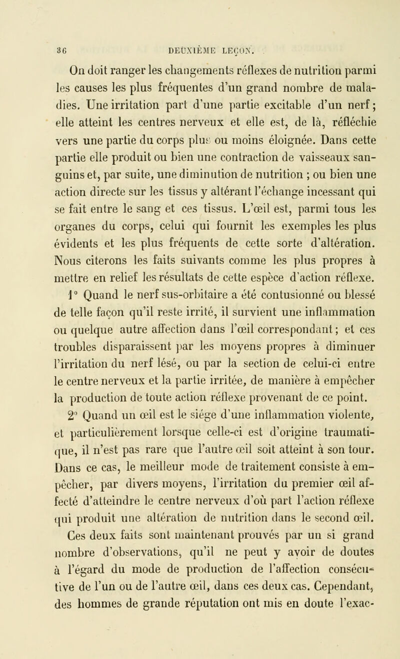 On doit ranger les changements réflexes de nutrition parmi les causes les plus fréquentes d'un grand nombre de mala- dies. Une irritation part d'une partie excitable d'un nerf ; elle atteint les centres nerveux et elle est, de là, réfléchie vers une partie du corps plu5 ou moins éloignée. Dans cette partie elle produit ou bien une contraction de vaisseaux san- guins et, par suite, une diminution de nutrition ; ou bien une action directe sur les tissus y altérant l'échange incessant qui se fait entre le sang et ces tissus. L'œil est, parmi tous les organes du corps, celui qui fournit les exemples les plus évidents et les plus fréquents de cette sorte d'altération. Nous citerons les faits suivants comme les plus propres à mettre en relief les résultats de cette espèce d'action réflexe. i ° Quand le nerf sus-orbitaire a été contusionné ou blessé de telle façon qu'il reste irrité, il survient une inflammation ou quelque autre affection dans l'œil correspondant; et ces troubles disparaissent par les moyens propres à diminuer l'irritation du nerf lésé, ou par la section de celui-ci entre le centre nerveux et la partie irritée, de manière à empêcher la production de toute action réflexe provenant de ce point. 2 Quand un œil est le siège d'une inflammation violente, et particulièrement lorsque celle-ci est d'origine traumati- que, il n'est pas rare que l'autre œil soit atteint à son tour. Dans ce cas, le meilleur mode de traitement consiste à em- pêcher, par divers moyens, l'irritation du premier œil af- fecté d'atteindre le centre nerveux d'oij part l'action réflexe qui produit une altération de nutrition dans le second œil. Ces deux faits sont maintenant prouvés par un si grand nombre d'observations, qu'il ne peut y avoir de doutes à l'égard du mode de production de l'affection consécu* tive de l'un ou de l'autre œil, dans ces deux cas. Cependant, des hommes de grande réputation ont mis en doute l'exac-