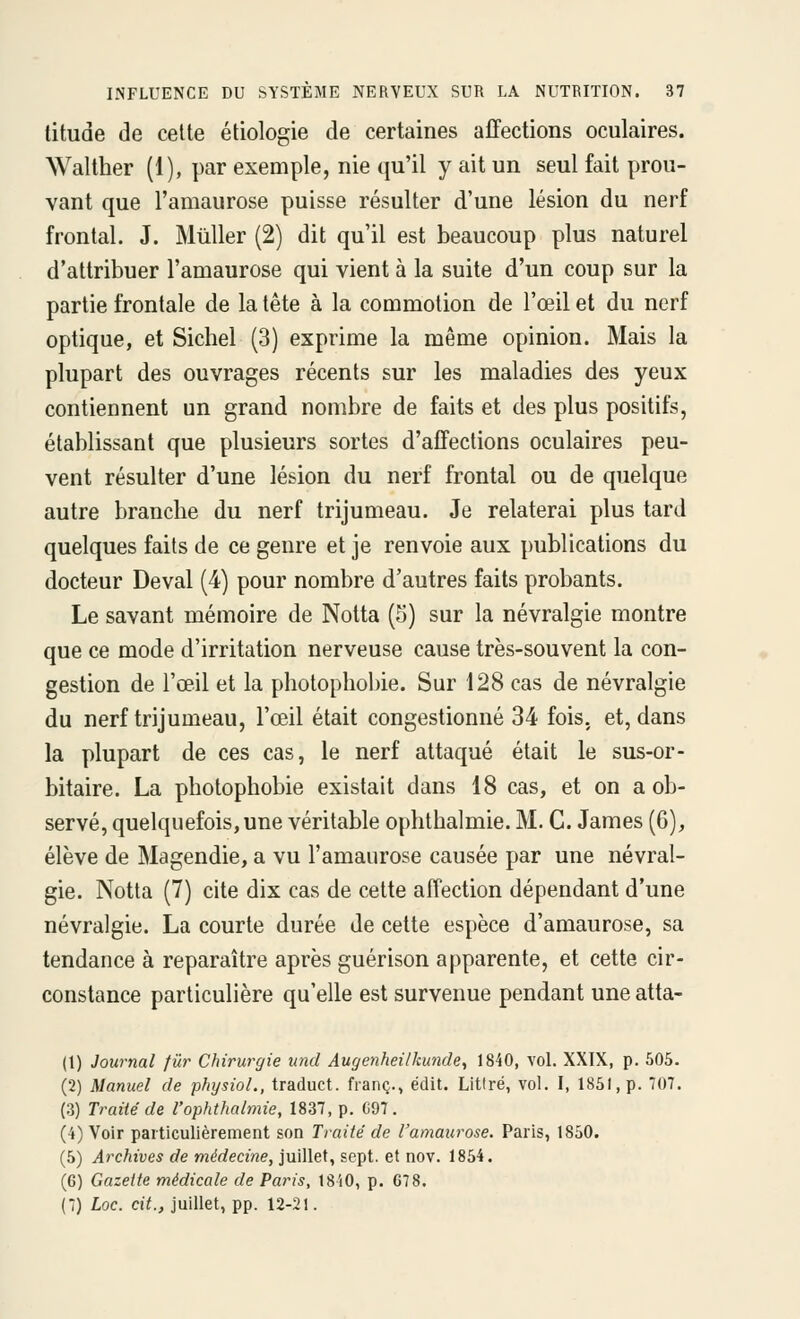 titude de cette étiologie de certaines affections oculaires. Walther (1), par exemple, nie qu'il y ait un seul fait prou- vant que l'amaurose puisse résulter d'une lésion du nerf frontal. J. Mûller (2) dit qu'il est beaucoup plus naturel d'attribuer l'amaurose qui vient à la suite d'un coup sur la partie frontale de la tête à la commotion de l'œil et du nerf optique, et Siebel (3) exprime la même opinion. Mais la plupart des ouvrages récents sur les maladies des yeux contiennent un grand nombre de faits et des plus positifs, établissant que plusieurs sortes d'affections oculaires peu- vent résulter d'une lésion du nerf frontal ou de quelque autre brancbe du nerf trijumeau. Je relaterai plus tard quelques faits de ce genre et je renvoie aux publications du docteur Deval (4) pour nombre d'autres faits probants. Le savant mémoire de Nolta (5) sur la névralgie montre que ce mode d'irritation nerveuse cause très-souvent la con- gestion de l'œil et la photophobie. Sur 128 cas de névralgie du nerf trijumeau, l'œil était congestionné 34 fois, et, dans la plupart de ces cas, le nerf attaqué était le sus-or- bitaire. La photophobie existait dans 18 cas, et on a ob- servé, quelquefois, une véritable ophthalmie. M. C. James (6), élève de Magendie, a vu l'amaurose causée par une névral- gie. Notta (7) cite dix cas de cette affection dépendant d'une névralgie. La courte durée de cette espèce d'amaurose, sa tendance à reparaître après guérison apparente, et cette cir- constance particulière qu'elle est survenue pendant une atta- (t) Journal fur Chirurgie und Augenheilkunde^ 1840, vol. XXIX, p. 505. (2) Manuel de physioL, traduct. franc., édit. Litiré, vol. I, 1851, p. 707. (3) Traité de l'ophthalmie, 1837, p. C97. (4) Voir particulièrement son Traité de l'anmurose. Paris, 1850. (5) Archives de médecine, juillet, sept, et nov. 1854. (6) Gazette médicale de Paris, 1840, p. G78.